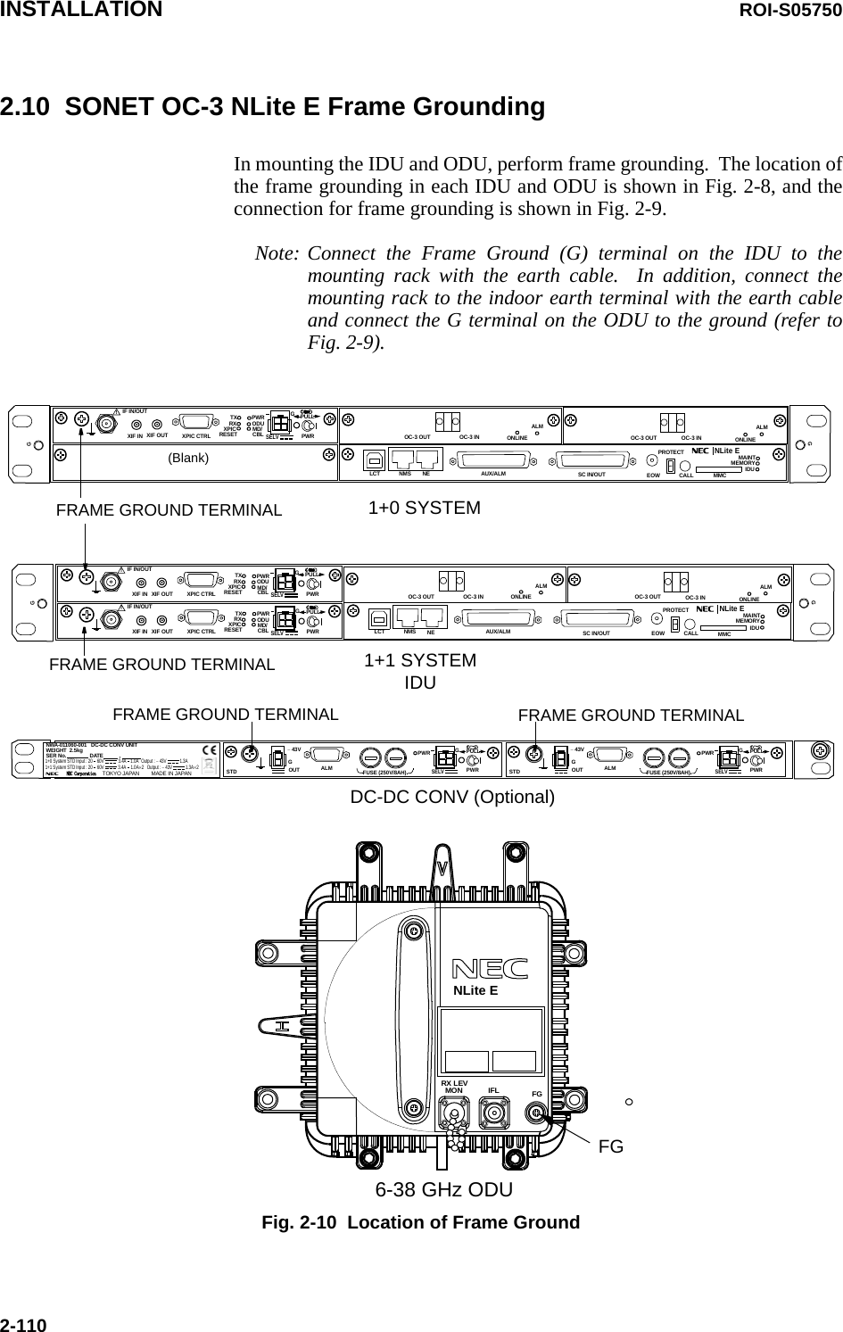 INSTALLATION ROI-S057502-1102.10  SONET OC-3 NLite E Frame GroundingIn mounting the IDU and ODU, perform frame grounding.  The location of the frame grounding in each IDU and ODU is shown in Fig. 2-8, and the connection for frame grounding is shown in Fig. 2-9.1+0 SYSTEMFRAME GROUND TERMINALFG1+1 SYSTEMIDUFGIFLMONRX LEV6-38 GHz ODUSELV!AUX/ALMLCT NMS NE SC IN/OUT EOWPROTECTCALL MMCMAINTMEMORYIDUXIF IN XIF OUTIF IN/OUT TXRXRESETXPIC CTRL XPICPWRODUMD/CBL PWRNLite EPULL(Blank)GGGSELV!AUX/ALMLCT NMS NE SC IN/OUT EOWPROTECTCALL MMCMAINTMEMORYIDUXIF IN XIF OUTIF IN/OUT TXRXRESETXPIC CTRL XPICPWRODUMD/CBL PWRNLite EPULLSELV!XIF IN XIF OUTIF IN/OUT TXRXRESETXPIC CTRL XPICPWRODUMD/CBL PWRPULLGGGGFRAME GROUND TERMINALSELVPWR PULLPWRALM FUSE (250V/8AH)− 43VGOUTSTDGSELVPWR PULLPWRALM FUSE (250V/8AH)− 43VGOUTSTDGNWA-011060-001   DC-DC CONV UNITSER No.                DATE           ,              WEIGHT  2.5kgMADE IN JAPANNEC Corporation      TOKYO JAPAN1+0 System STD Input : 20    60V    3.4A    1.0A   Output : − 43V    1.3A   1+1 System STD Input : 20    60V    1.3A×2  3.4A    1.0A×2   Output : − 43V   FRAME GROUND TERMINAL FRAME GROUND TERMINALDC-DC CONV (Optional)ALMOC-3 INOC-3 OUTALMOC-3 INOC-3 OUT ONLINEONLINEALMOC-3 INOC-3 OUTALMOC-3 INOC-3 OUT ONLINEONLINENLite ENote: Connect the Frame Ground (G) terminal on the IDU to the mounting rack with the earth cable.  In addition, connect the mounting rack to the indoor earth terminal with the earth cable and connect the G terminal on the ODU to the ground (refer to Fig. 2-9).Fig. 2-10  Location of Frame Ground