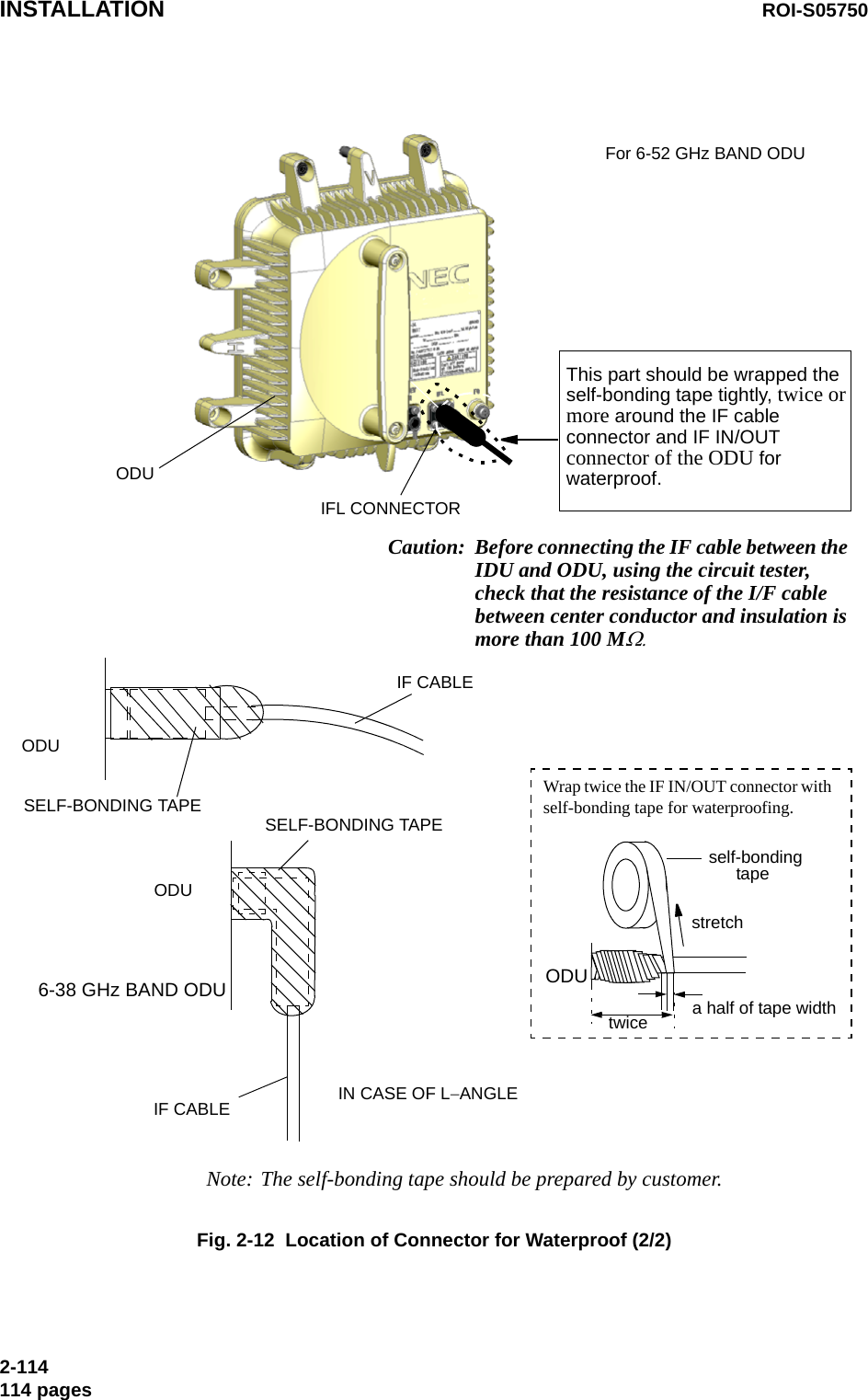 ODUIF CABLESELF-BONDING TAPEODUIFL CONNECTORNote: The self-bonding tape should be prepared by customer.SELF-BONDING TAPEODUIF CABLE IN CASE OF L−ANGLE6-38 GHz BAND ODUThis part should be wrapped the self-bonding tape tightly, twice or more around the IF cable connector and IF IN/OUT connector of the ODU for waterproof.Caution: Before connecting the IF cable between the IDU and ODU, using the circuit tester, check that the resistance of the I/F cable between center conductor and insulation is more than 100 MΩ.self-bonding tapestretchWrap twice the IF IN/OUT connector with self-bonding tape for waterproofing. a half of tape widthODUtwiceFor 6-52 GHz BAND ODUINSTALLATION ROI-S057502-114114 pagesFig. 2-12  Location of Connector for Waterproof (2/2)