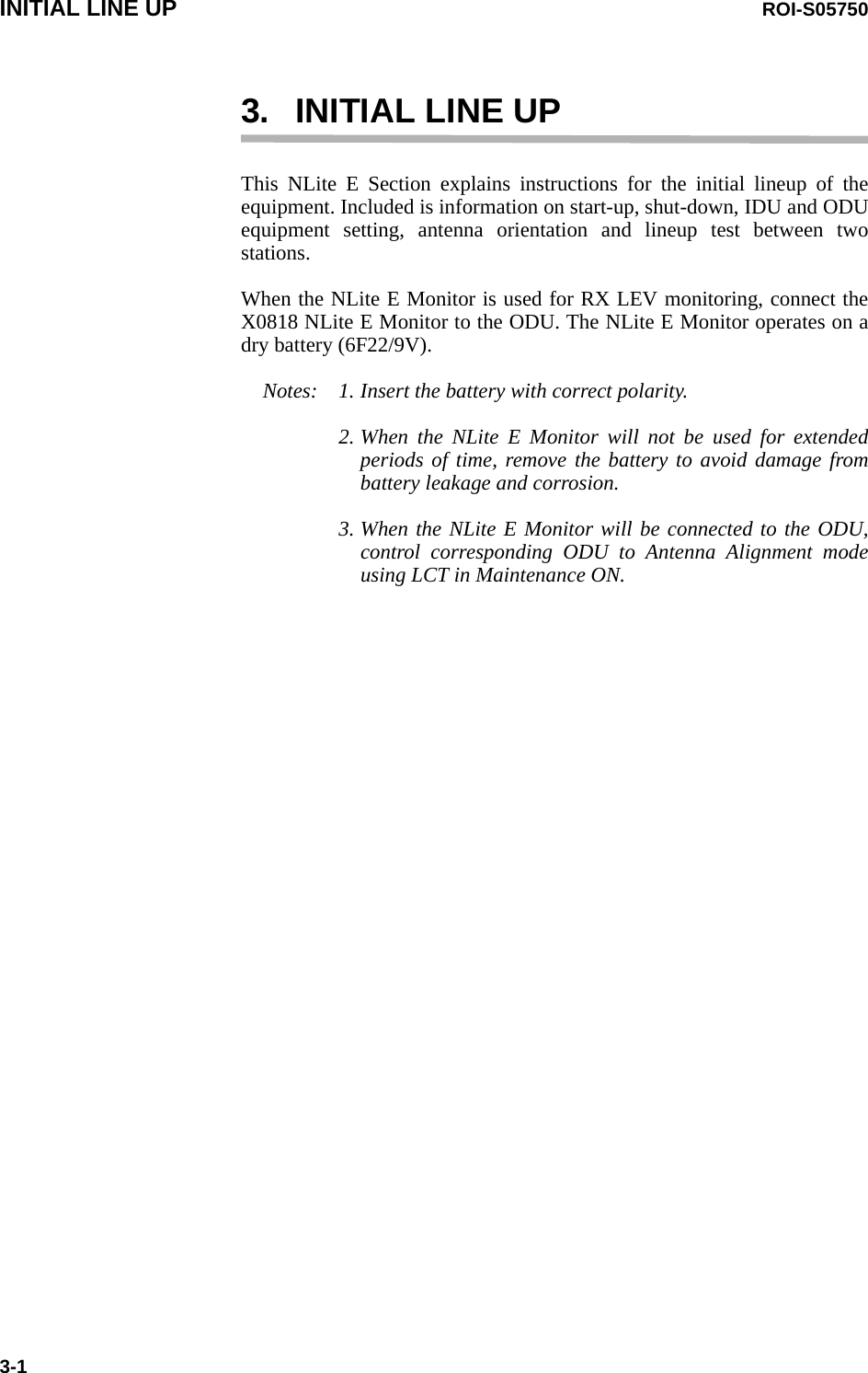 INITIAL LINE UP ROI-S057503-13. INITIAL LINE UPThis NLite E Section explains instructions for the initial lineup of the equipment. Included is information on start-up, shut-down, IDU and ODU equipment setting, antenna orientation and lineup test between two stations.When the NLite E Monitor is used for RX LEV monitoring, connect the X0818 NLite E Monitor to the ODU. The NLite E Monitor operates on a dry battery (6F22/9V).Notes: 1. Insert the battery with correct polarity.2. When the NLite E Monitor will not be used for extended periods of time, remove the battery to avoid damage from battery leakage and corrosion.3. When the NLite E Monitor will be connected to the ODU, control corresponding ODU to Antenna Alignment mode using LCT in Maintenance ON. 