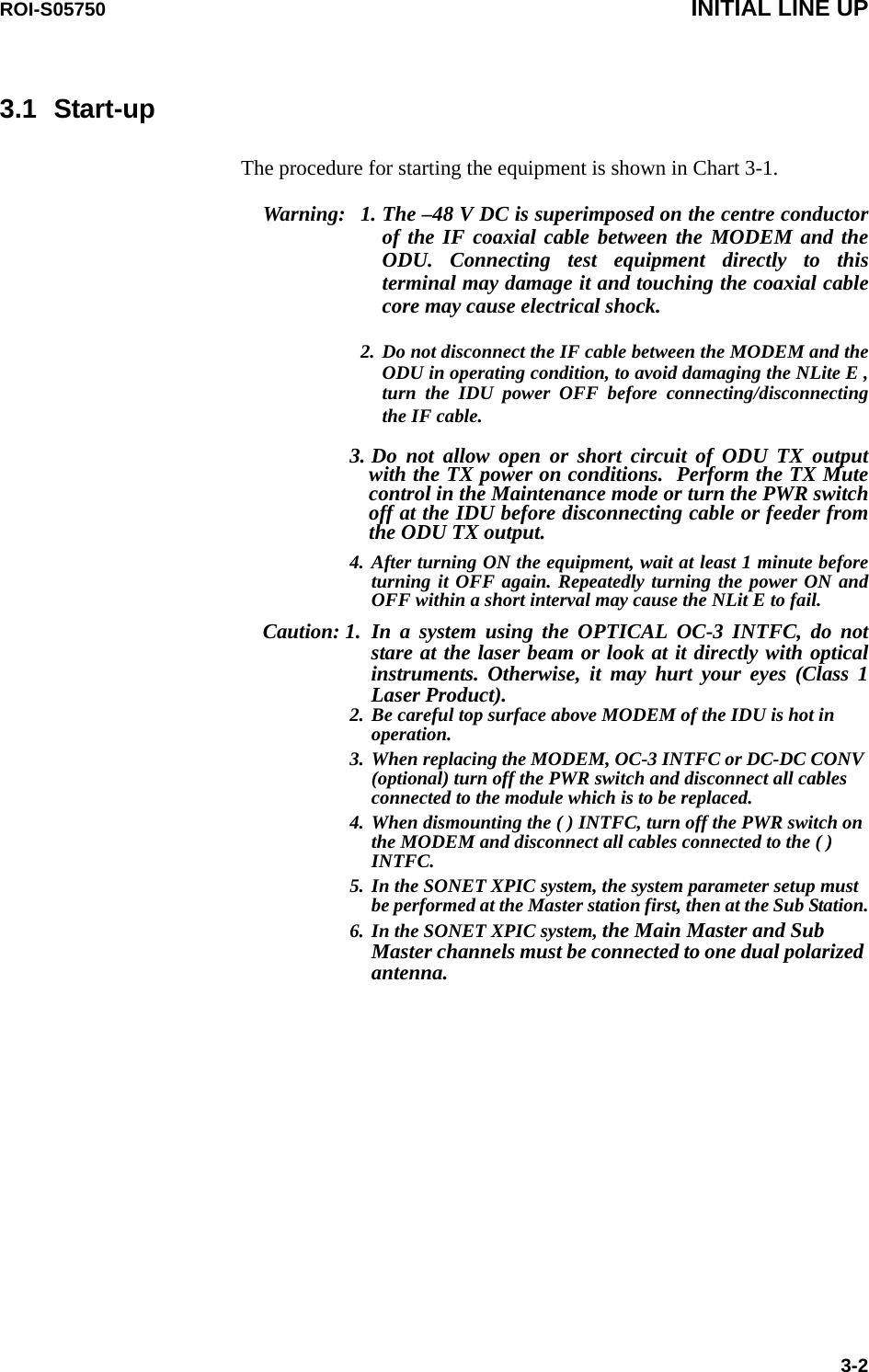 ROI-S05750 INITIAL LINE UP3-23.1 Start-upThe procedure for starting the equipment is shown in Chart 3-1.Warning: 1. The –48 V DC is superimposed on the centre conductor of the IF coaxial cable between the MODEM and the ODU. Connecting test equipment directly to this terminal may damage it and touching the coaxial cable core may cause electrical shock.2. Do not disconnect the IF cable between the MODEM and the ODU in operating condition, to avoid damaging the NLite E , turn the IDU power OFF before connecting/disconnecting the IF cable.3. Do not allow open or short circuit of ODU TX output with the TX power on conditions.  Perform the TX Mute control in the Maintenance mode or turn the PWR switch off at the IDU before disconnecting cable or feeder from the ODU TX output.4. After turning ON the equipment, wait at least 1 minute before turning it OFF again. Repeatedly turning the power ON and OFF within a short interval may cause the NLit E to fail.Caution: 1. In a system using the OPTICAL OC-3 INTFC, do not stare at the laser beam or look at it directly with optical instruments. Otherwise, it may hurt your eyes (Class 1 Laser Product).2. Be careful top surface above MODEM of the IDU is hot in operation.3. When replacing the MODEM, OC-3 INTFC or DC-DC CONV (optional) turn off the PWR switch and disconnect all cables connected to the module which is to be replaced.4. When dismounting the ( ) INTFC, turn off the PWR switch on the MODEM and disconnect all cables connected to the ( ) INTFC.5. In the SONET XPIC system, the system parameter setup must be performed at the Master station first, then at the Sub Station.6. In the SONET XPIC system, the Main Master and Sub Master channels must be connected to one dual polarized antenna.