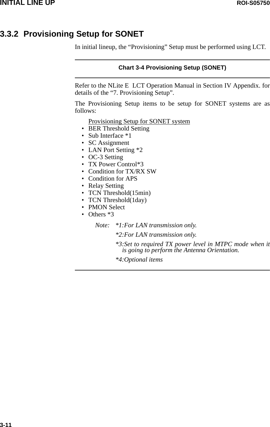 INITIAL LINE UP ROI-S057503-113.3.2 Provisioning Setup for SONETIn initial lineup, the “Provisioning” Setup must be performed using LCT.Chart 3-4 Provisioning Setup (SONET)Refer to the NLite E  LCT Operation Manual in Section IV Appendix. for details of the “7. Provisioning Setup”. The Provisioning Setup items to be setup for SONET systems are as follows:Provisioning Setup for SONET system• BER Threshold Setting• Sub Interface *1• SC Assignment• LAN Port Setting *2• OC-3 Setting• TX Power Control*3• Condition for TX/RX SW• Condition for APS• Relay Setting• TCN Threshold(15min)• TCN Threshold(1day)• PMON Select• Others *3Note: *1:For LAN transmission only.*2:For LAN transmission only.*3:Set to required TX power level in MTPC mode when it is going to perform the Antenna Orientation.*4:Optional items