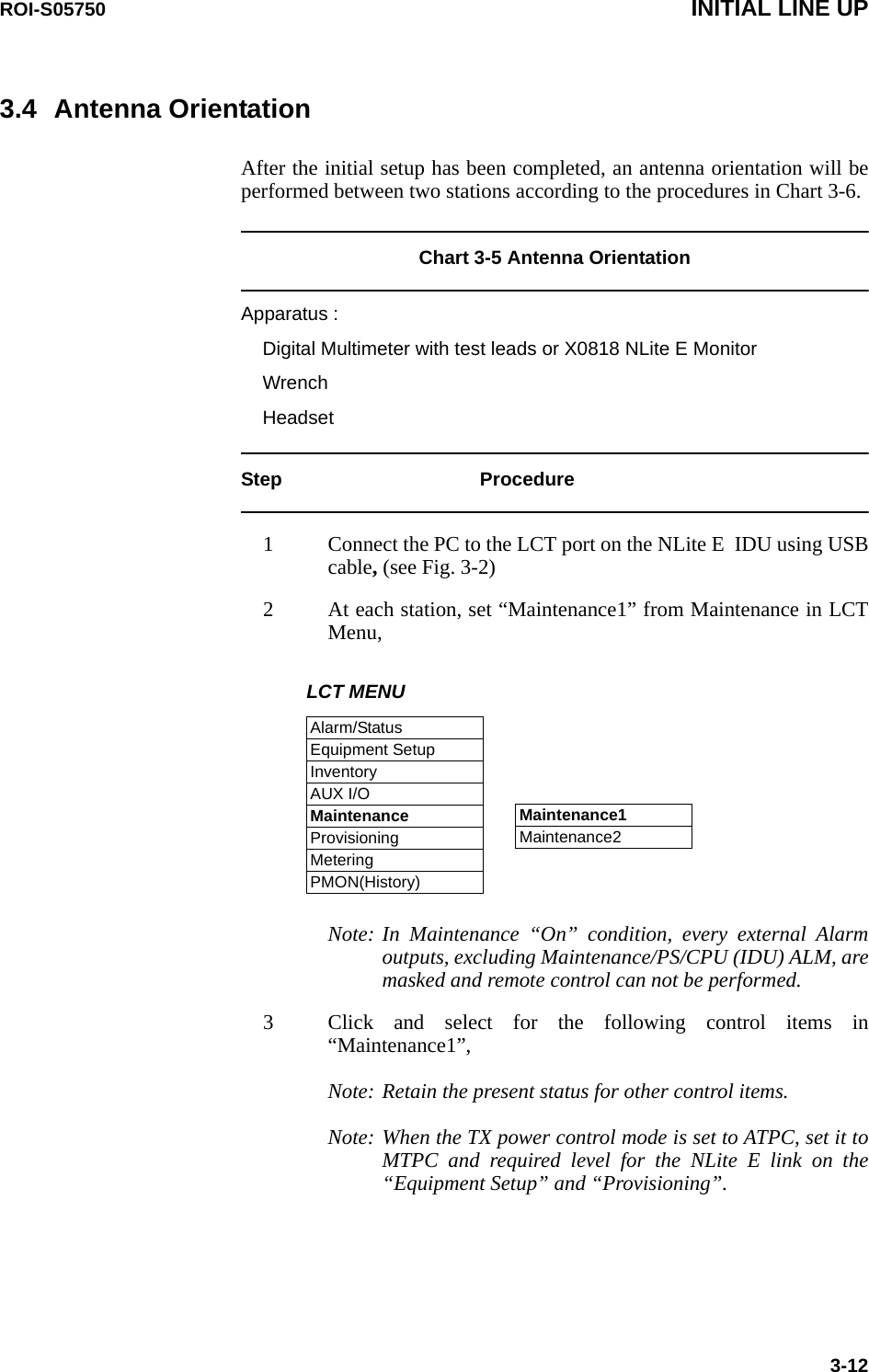 ROI-S05750 INITIAL LINE UP3-123.4 Antenna OrientationAfter the initial setup has been completed, an antenna orientation will be performed between two stations according to the procedures in Chart 3-6.Chart 3-5 Antenna OrientationApparatus :Digital Multimeter with test leads or X0818 NLite E MonitorWrenchHeadset Step Procedure1 Connect the PC to the LCT port on the NLite E  IDU using USB cable, (see Fig. 3-2)2 At each station, set “Maintenance1” from Maintenance in LCT Menu,LCT MENUAlarm/StatusEquipment SetupInventoryAUX I/OMaintenanceProvisioningMeteringPMON(History)Maintenance1Maintenance2 Note: In Maintenance “On” condition, every external Alarm outputs, excluding Maintenance/PS/CPU (IDU) ALM, are masked and remote control can not be performed. 3 Click and select for the following control items in “Maintenance1”, Note: Retain the present status for other control items.Note: When the TX power control mode is set to ATPC, set it to MTPC and required level for the NLite E link on the “Equipment Setup” and “Provisioning”.