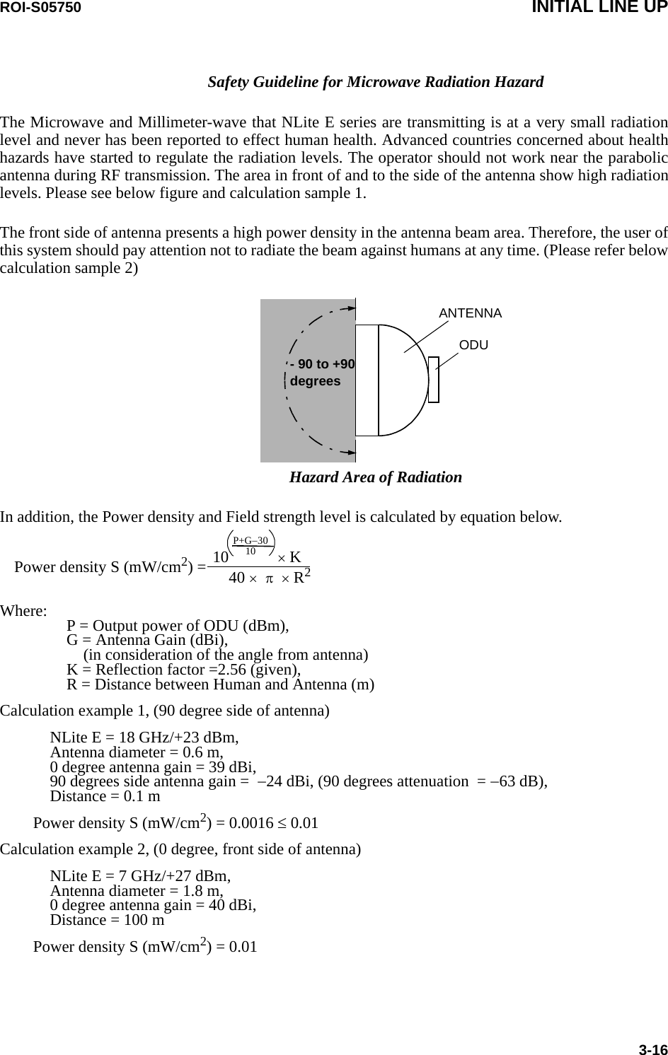 ROI-S05750 INITIAL LINE UP3-16Safety Guideline for Microwave Radiation HazardThe Microwave and Millimeter-wave that NLite E series are transmitting is at a very small radiation level and never has been reported to effect human health. Advanced countries concerned about health hazards have started to regulate the radiation levels. The operator should not work near the parabolic antenna during RF transmission. The area in front of and to the side of the antenna show high radiation levels. Please see below figure and calculation sample 1. The front side of antenna presents a high power density in the antenna beam area. Therefore, the user of this system should pay attention not to radiate the beam against humans at any time. (Please refer below calculation sample 2)ODU- 90 to +90 degrees   ANTENNAHazard Area of RadiationIn addition, the Power density and Field strength level is calculated by equation below.                                                  10            × KPower density S (mW/cm2) =                                                      40 ×  π  × R2P+G−3010Where: P = Output power of ODU (dBm), G = Antenna Gain (dBi), (in consideration of the angle from antenna) K = Reflection factor =2.56 (given), R = Distance between Human and Antenna (m)Calculation example 1, (90 degree side of antenna)NLite E = 18 GHz/+23 dBm, Antenna diameter = 0.6 m, 0 degree antenna gain = 39 dBi, 90 degrees side antenna gain =  −24 dBi, (90 degrees attenuation  = −63 dB), Distance = 0.1 mPower density S (mW/cm2) = 0.0016 ≤ 0.01 Calculation example 2, (0 degree, front side of antenna)NLite E = 7 GHz/+27 dBm, Antenna diameter = 1.8 m, 0 degree antenna gain = 40 dBi, Distance = 100 mPower density S (mW/cm2) = 0.01  