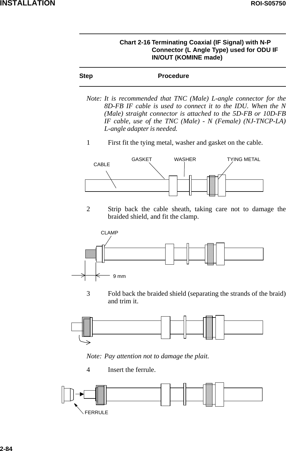 INSTALLATION ROI-S057502-84Chart 2-16 Terminating Coaxial (IF Signal) with N-P Connector (L Angle Type) used for ODU IF IN/OUT (KOMINE made)Step ProcedureNote: It is recommended that TNC (Male) L-angle connector for the 8D-FB IF cable is used to connect it to the IDU. When the N (Male) straight connector is attached to the 5D-FB or 10D-FB IF cable, use of the TNC (Male) - N (Female) (NJ-TNCP-LA) L-angle adapter is needed.1 First fit the tying metal, washer and gasket on the cable.GASKET WASHER TYING METALCABLE2 Strip back the cable sheath, taking care not to damage the braided shield, and fit the clamp.CLAMP9 mm3 Fold back the braided shield (separating the strands of the braid) and trim it.Note: Pay attention not to damage the plait.4 Insert the ferrule.FERRULE