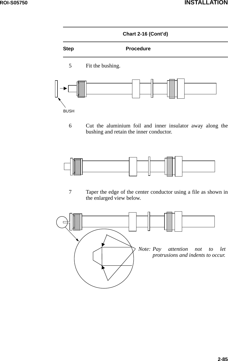 ROI-S05750 INSTALLATION2-85Chart 2-16 (Cont’d) Step Procedure5 Fit the bushing.BUSH6 Cut the aluminium foil and inner insulator away along the bushing and retain the inner conductor.7 Taper the edge of the center conductor using a file as shown in the enlarged view below.Note: Pay attention not to let protrusions and indents to occur.