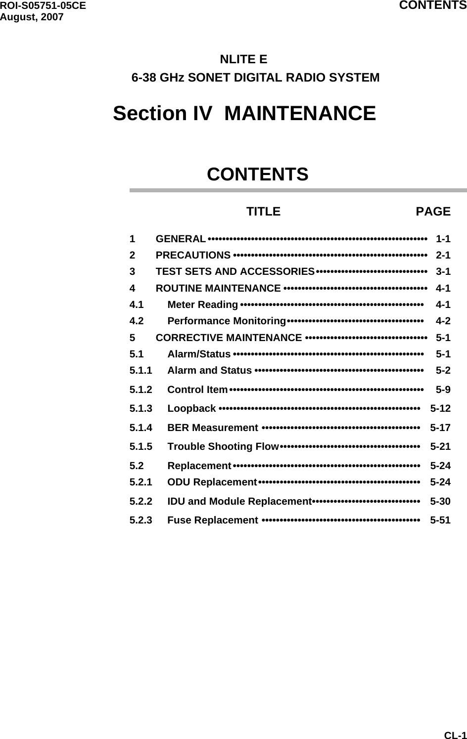 ROI-S05751-05CE CONTENTS August, 2007CL-1      NLITE E             6-38 GHz SONET DIGITAL RADIO SYSTEM    Section IV  MAINTENANCE               CONTENTSTITLE PAGE1 GENERAL •••••••••••••••••••••••••••••••••••••••••••••••••••••••••••••   1-12 PRECAUTIONS ••••••••••••••••••••••••••••••••••••••••••••••••••••••   2-13 TEST SETS AND ACCESSORIES•••••••••••••••••••••••••••••••   3-14 ROUTINE MAINTENANCE ••••••••••••••••••••••••••••••••••••••••   4-14.1 Meter Reading •••••••••••••••••••••••••••••••••••••••••••••••••••    4-14.2 Performance Monitoring••••••••••••••••••••••••••••••••••••••    4-25 CORRECTIVE MAINTENANCE ••••••••••••••••••••••••••••••••••   5-15.1 Alarm/Status •••••••••••••••••••••••••••••••••••••••••••••••••••••    5-15.1.1 Alarm and Status •••••••••••••••••••••••••••••••••••••••••••••••    5-25.1.2 Control Item••••••••••••••••••••••••••••••••••••••••••••••••••••••    5-95.1.3 Loopback ••••••••••••••••••••••••••••••••••••••••••••••••••••••••   5-125.1.4 BER Measurement ••••••••••••••••••••••••••••••••••••••••••••   5-175.1.5 Trouble Shooting Flow•••••••••••••••••••••••••••••••••••••••   5-215.2 Replacement••••••••••••••••••••••••••••••••••••••••••••••••••••   5-245.2.1 ODU Replacement•••••••••••••••••••••••••••••••••••••••••••••   5-245.2.2 IDU and Module Replacement••••••••••••••••••••••••••••••   5-305.2.3 Fuse Replacement ••••••••••••••••••••••••••••••••••••••••••••   5-51