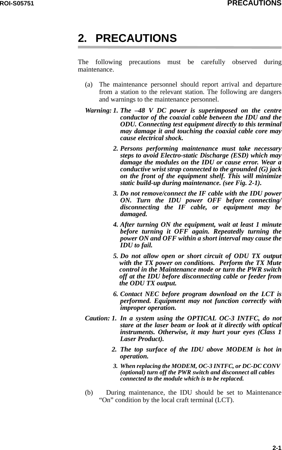 ROI-S05751 PRECAUTIONS2-12. PRECAUTIONSThe following precautions must be carefully observed during maintenance.(a) The maintenance personnel should report arrival and departure from a station to the relevant station. The following are dangers and warnings to the maintenance personnel.Warning: 1. The –48 V DC power is superimposed on the centre conductor of the coaxial cable between the IDU and the ODU. Connecting test equipment directly to this terminal may damage it and touching the coaxial cable core may cause electrical shock.2. Persons performing maintenance must take necessary steps to avoid Electro-static Discharge (ESD) which may damage the modules on the IDU or cause error. Wear a conductive wrist strap connected to the grounded (G) jack on the front of the equipment shelf. This will minimize static build-up during maintenance. (see Fig. 2-1).3. Do not remove/connect the IF cable with the IDU power ON. Turn the IDU power OFF before connecting/disconnecting the IF cable, or equipment may be damaged.4. After turning ON the equipment, wait at least 1 minute before turning it OFF again. Repeatedly turning the power ON and OFF within a short interval may cause the IDU to fail.5. Do not allow open or short circuit of ODU TX output with the TX power on conditions.  Perform the TX Mute control in the Maintenance mode or turn the PWR switch off at the IDU before disconnecting cable or feeder from the ODU TX output.6. Contact NEC before program download on the LCT is performed. Equipment may not function correctly with improper operation.Caution: 1. In a system using the OPTICAL OC-3 INTFC, do not stare at the laser beam or look at it directly with optical instruments. Otherwise, it may hurt your eyes (Class 1 Laser Product).2. The top surface of the IDU above MODEM is hot in operation.3. When replacing the MODEM, OC-3 INTFC, or DC-DC CONV (optional) turn off the PWR switch and disconnect all cables connected to the module which is to be replaced.(b) During maintenance, the IDU should be set to Maintenance “On” condition by the local craft terminal (LCT).