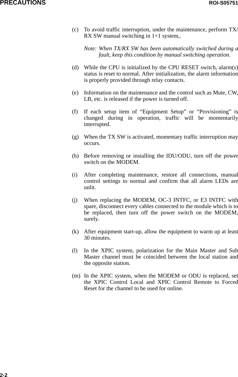 PRECAUTIONS ROI-S057512-2(c) To avoid traffic interruption, under the maintenance, perform TX/RX SW manual switching in 1+1 system,.Note: When TX/RX SW has been automatically switched during a fault, keep this condition by manual switching operation.(d) While the CPU is initialized by the CPU RESET switch, alarm(s) status is reset to normal. After initialization, the alarm information is properly provided through relay contacts.(e) Information on the maintenance and the control such as Mute, CW, LB, etc. is released if the power is turned off.(f) If each setup item of “Equipment Setup” or “Provisioning” is changed during in operation, traffic will be momentarily interrupted.(g) When the TX SW is activated, momentary traffic interruption may occurs.(h) Before removing or installing the IDU/ODU, turn off the power switch on the MODEM.(i) After completing maintenance, restore all connections, manual control settings to normal and confirm that all alarm LEDs are unlit.(j) When replacing the MODEM, OC-3 INTFC, or E3 INTFC with spare, disconnect every cables connected to the module which is to be replaced, then turn off the power switch on the MODEM, surely.(k) After equipment start-up, allow the equipment to warm up at least 30 minutes.(l) In the XPIC system, polarization for the Main Master and Sub Master channel must be coincided between the local station and the opposite station.(m) In the XPIC system, when the MODEM or ODU is replaced, set the XPIC Control Local and XPIC Control Remote to Forced Reset for the channel to be used for online.