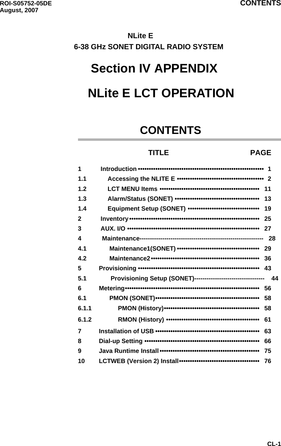 ROI-S05752-05DE CONTENTS August, 2007CL-1NLite E        6-38 GHz SONET DIGITAL RADIO SYSTEM        Section IV APPENDIX            NLite E LCT OPERATION                    CONTENTSTITLE PAGE1     Introduction ••••••••••••••••••••••••••••••••••••••••••••••••••••••••••  11.1     Accessing the NLITE E ••••••••••••••••••••••••••••••••••••••••  21.2     LCT MENU Items ••••••••••••••••••••••••••••••••••••••••••••••   111.3     Alarm/Status (SONET) •••••••••••••••••••••••••••••••••••••••   131.4     Equipment Setup (SONET) •••••••••••••••••••••••••••••••••   192     Inventory••••••••••••••••••••••••••••••••••••••••••••••••••••••••••••   253     AUX. I/O •••••••••••••••••••••••••••••••••••••••••••••••••••••••••••••   274            Maintenance------------------------------------------------------------   284.1       Maintenance1(SONET) ••••••••••••••••••••••••••••••••••••••   294.2      Maintenance2••••••••••••••••••••••••••••••••••••••••••••••••••   365    Provisioning ••••••••••••••••••••••••••••••••••••••••••••••••••••••••   435.1              Provisioning Setup (SONET)----------------------------------    446    Metering••••••••••••••••••••••••••••••••••••••••••••••••••••••••••••••   566.1      PMON (SONET)••••••••••••••••••••••••••••••••••••••••••••••••   586.1.1           PMON (History)••••••••••••••••••••••••••••••••••••••••••••   586.1.2           RMON (History) •••••••••••••••••••••••••••••••••••••••••••   617    Installation of USB ••••••••••••••••••••••••••••••••••••••••••••••••   638    Dial-up Setting •••••••••••••••••••••••••••••••••••••••••••••••••••••   669    Java Runtime Install••••••••••••••••••••••••••••••••••••••••••••••   7510    LCTWEB (Version 2) Install•••••••••••••••••••••••••••••••••••••   76