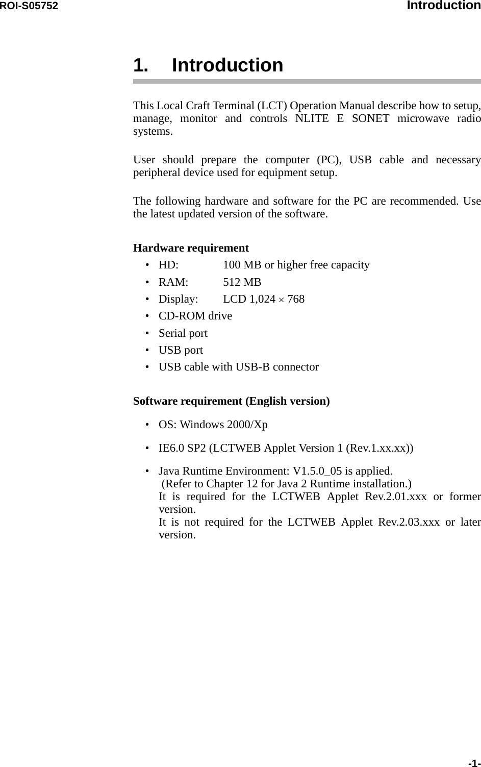 ROI-S05752 Introduction-1-1. IntroductionThis Local Craft Terminal (LCT) Operation Manual describe how to setup, manage, monitor and controls NLITE E SONET microwave radio systems.User should prepare the computer (PC), USB cable and necessary peripheral device used for equipment setup.The following hardware and software for the PC are recommended. Use the latest updated version of the software.Hardware requirement• HD: 100 MB or higher free capacity•RAM: 512 MB• Display: LCD 1,024 × 768•CD-ROM drive• Serial port•USB port• USB cable with USB-B connectorSoftware requirement (English version)• OS: Windows 2000/Xp• IE6.0 SP2 (LCTWEB Applet Version 1 (Rev.1.xx.xx))• Java Runtime Environment: V1.5.0_05 is applied.  (Refer to Chapter 12 for Java 2 Runtime installation.) It is required for the LCTWEB Applet Rev.2.01.xxx or former version. It is not required for the LCTWEB Applet Rev.2.03.xxx or later version.