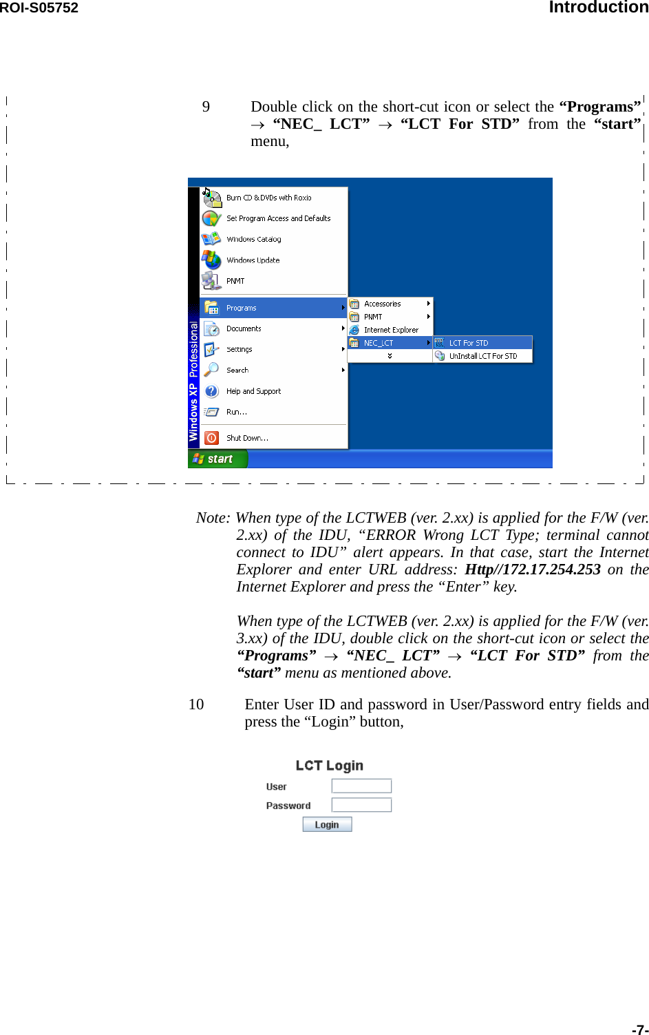 ROI-S05752 Introduction-7-Note: When type of the LCTWEB (ver. 2.xx) is applied for the F/W (ver. 2.xx) of the IDU, “ERROR Wrong LCT Type; terminal cannot connect to IDU” alert appears. In that case, start the Internet Explorer and enter URL address: Http//172.17.254.253 on the Internet Explorer and press the “Enter” key.When type of the LCTWEB (ver. 2.xx) is applied for the F/W (ver. 3.xx) of the IDU, double click on the short-cut icon or select the“Programs” → “NEC_  LCT” → “LCT For STD” from the “start” menu as mentioned above.10 Enter User ID and password in User/Password entry fields and press the “Login” button,9 Double click on the short-cut icon or select the “Programs” → “NEC_ LCT” → “LCT For STD” from the “start” menu,