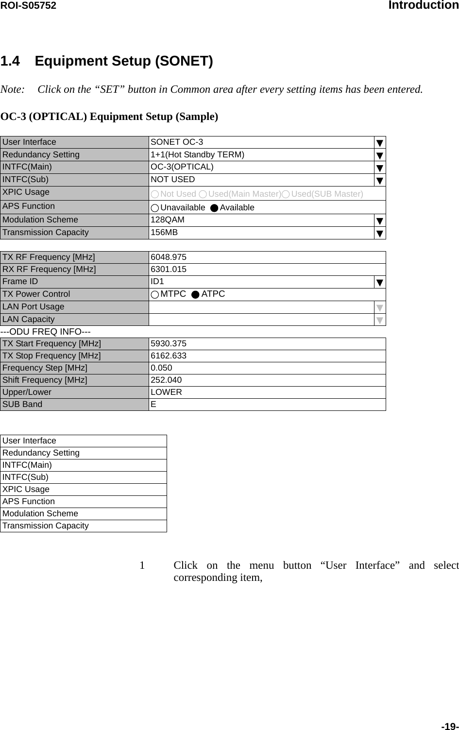 ROI-S05752 Introduction-19-1.4 Equipment Setup (SONET)Note: Click on the “SET” button in Common area after every setting items has been entered.OC-3 (OPTICAL) Equipment Setup (Sample)         1 Click on the menu button “User Interface” and select corresponding item,User Interface  SONET OC-3Redundancy Setting  1+1(Hot Standby TERM) INTFC(Main) OC-3(OPTICAL)INTFC(Sub) NOT USEDXPIC Usage  Not Used  Used(Main Master) Used(SUB Master)APS Function  Unavailable   AvailableModulation Scheme 128QAMTransmission Capacity 156MBTX RF Frequency [MHz] 6048.975RX RF Frequency [MHz] 6301.015Frame ID ID1TX Power Control MTPC   ATPCLAN Port UsageLAN Capacity---ODU FREQ INFO---TX Start Frequency [MHz] 5930.375TX Stop Frequency [MHz] 6162.633Frequency Step [MHz] 0.050Shift Frequency [MHz] 252.040Upper/Lower LOWER SUB Band EUser Interface Redundancy Setting INTFC(Main) INTFC(Sub) XPIC Usage APS Function Modulation SchemeTransmission Capacity