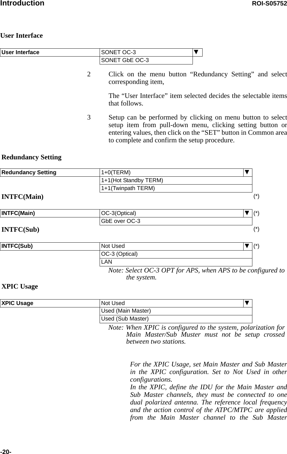 Introduction ROI-S05752-20-User Interface2 Click on the menu button “Redundancy Setting” and select corresponding item,The “User Interface” item selected decides the selectable items that follows.3 Setup can be performed by clicking on menu button to select setup item from pull-down menu, clicking setting button or entering values, then click on the “SET” button in Common area to complete and confirm the setup procedure.  For the XPIC Usage, set Main Master and Sub Master in the XPIC configuration. Set to Not Used in other configurations. In the XPIC, define the IDU for the Main Master and Sub Master channels, they must be connected to one dual polarized antenna. The reference local frequency and the action control of the ATPC/MTPC are applied from the Main Master channel to the Sub Master User Interface  SONET OC-3SONET GbE OC-3Redundancy SettingRedundancy Setting 1+0(TERM)1+1(Hot Standby TERM)1+1(Twinpath TERM)INTFC(Main)  (*)INTFC(Main)  OC-3(Optical) (*)GbE over OC-3INTFC(Sub) (*)INTFC(Sub) Not Used (*)OC-3 (Optical)LANNote: Select OC-3 OPT for APS, when APS to be configured to the system.XPIC UsageXPIC Usage Not UsedUsed (Main Master)Used (Sub Master)Note: When XPIC is configured to the system, polarization for Main Master/Sub Muster must not be setup crossed between two stations.