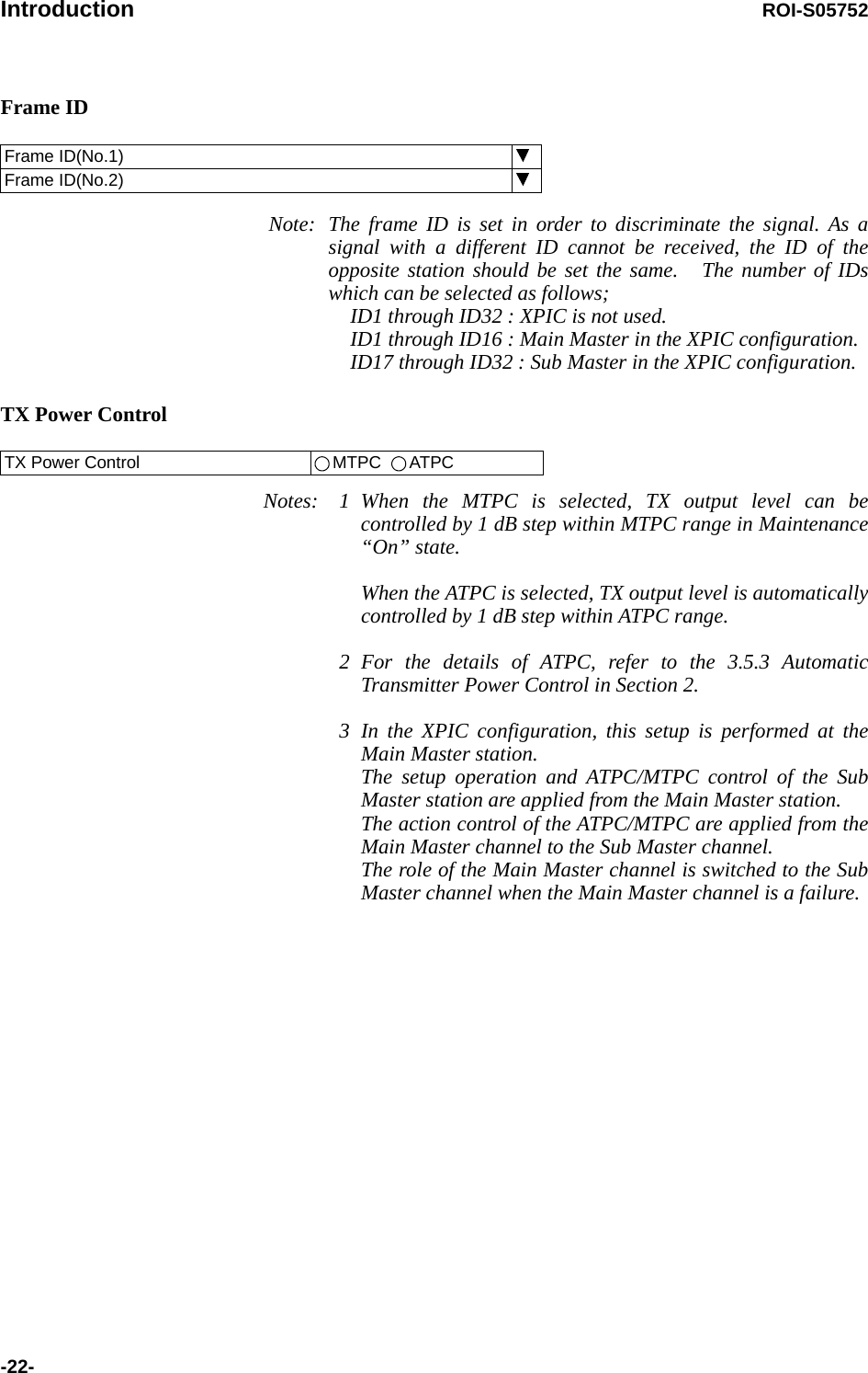 Introduction ROI-S05752-22-Frame ID Note: The frame ID is set in order to discriminate the signal. As a signal with a different ID cannot be received, the ID of the opposite station should be set the same.   The number of IDs which can be selected as follows; ID1 through ID32 : XPIC is not used. ID1 through ID16 : Main Master in the XPIC configuration. ID17 through ID32 : Sub Master in the XPIC configuration.TX Power ControlNotes: 1 When the MTPC is selected, TX output level can be controlled by 1 dB step within MTPC range in Maintenance “On” state.When the ATPC is selected, TX output level is automatically controlled by 1 dB step within ATPC range.2 For the details of ATPC, refer to the 3.5.3 Automatic Transmitter Power Control in Section 2.3 In the XPIC configuration, this setup is performed at the Main Master station. The setup operation and ATPC/MTPC control of the Sub Master station are applied from the Main Master station. The action control of the ATPC/MTPC are applied from the Main Master channel to the Sub Master channel. The role of the Main Master channel is switched to the Sub Master channel when the Main Master channel is a failure. Frame ID(No.1)Frame ID(No.2) TX Power Control MTPC   ATPC
