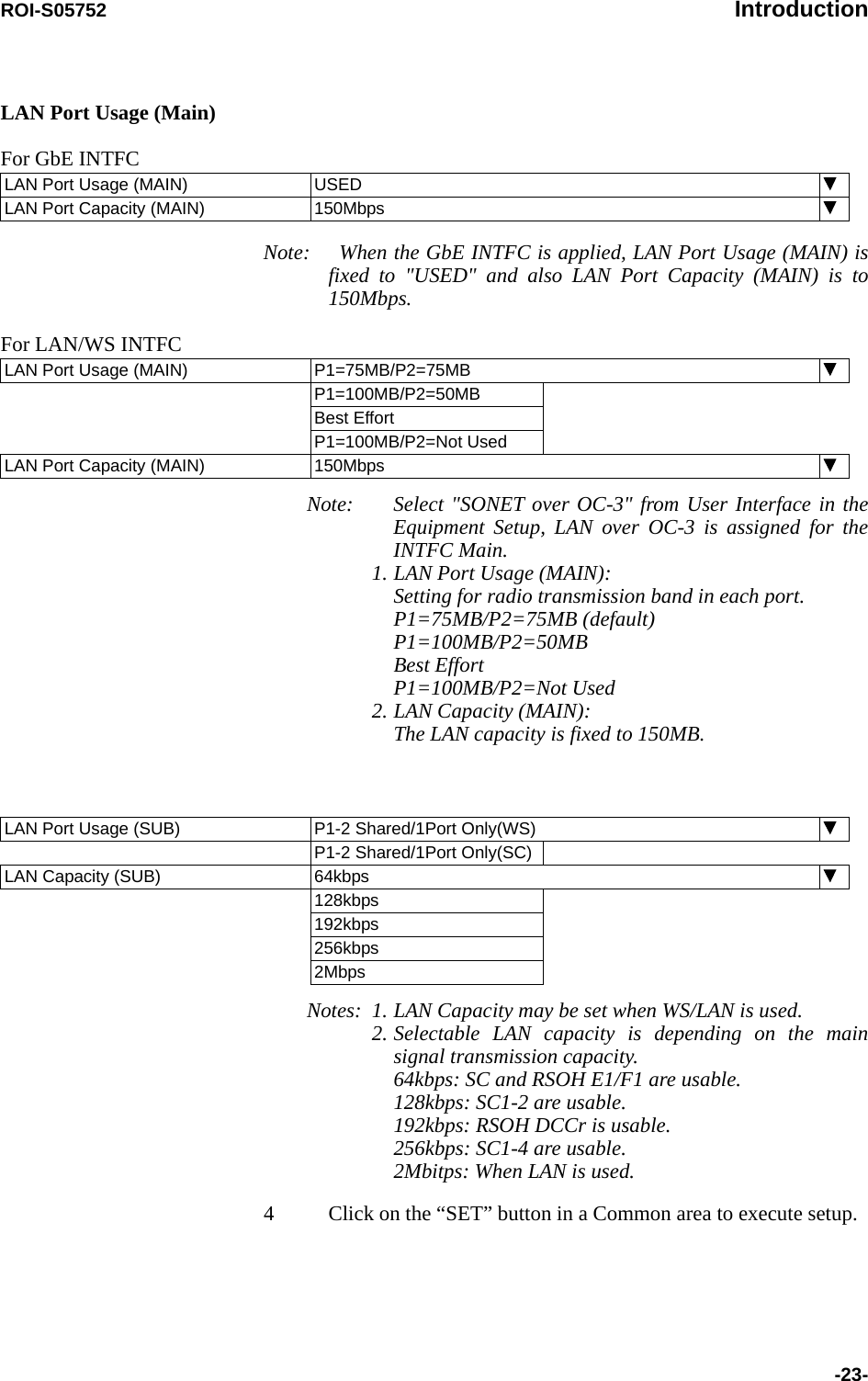 ROI-S05752 Introduction-23-LAN Port Usage (Main)For GbE INTFCNote: When the GbE INTFC is applied, LAN Port Usage (MAIN) is fixed to &quot;USED&quot; and also LAN Port Capacity (MAIN) is to 150Mbps.For LAN/WS INTFCNote: Select &quot;SONET over OC-3&quot; from User Interface in the Equipment Setup, LAN over OC-3 is assigned for the INTFC Main.1. LAN Port Usage (MAIN): Setting for radio transmission band in each port.P1=75MB/P2=75MB (default) P1=100MB/P2=50MB Best Effort P1=100MB/P2=Not Used2. LAN Capacity (MAIN): The LAN capacity is fixed to 150MB.Notes: 1. LAN Capacity may be set when WS/LAN is used.2. Selectable LAN capacity is depending on the main signal transmission capacity.  64kbps: SC and RSOH E1/F1 are usable. 128kbps: SC1-2 are usable. 192kbps: RSOH DCCr is usable. 256kbps: SC1-4 are usable. 2Mbitps: When LAN is used.4 Click on the “SET” button in a Common area to execute setup.LAN Port Usage (MAIN) USEDLAN Port Capacity (MAIN) 150MbpsLAN Port Usage (MAIN) P1=75MB/P2=75MBP1=100MB/P2=50MBBest EffortP1=100MB/P2=Not UsedLAN Port Capacity (MAIN) 150MbpsLAN Port Usage (SUB) P1-2 Shared/1Port Only(WS)P1-2 Shared/1Port Only(SC)LAN Capacity (SUB) 64kbps128kbps192kbps256kbps2Mbps