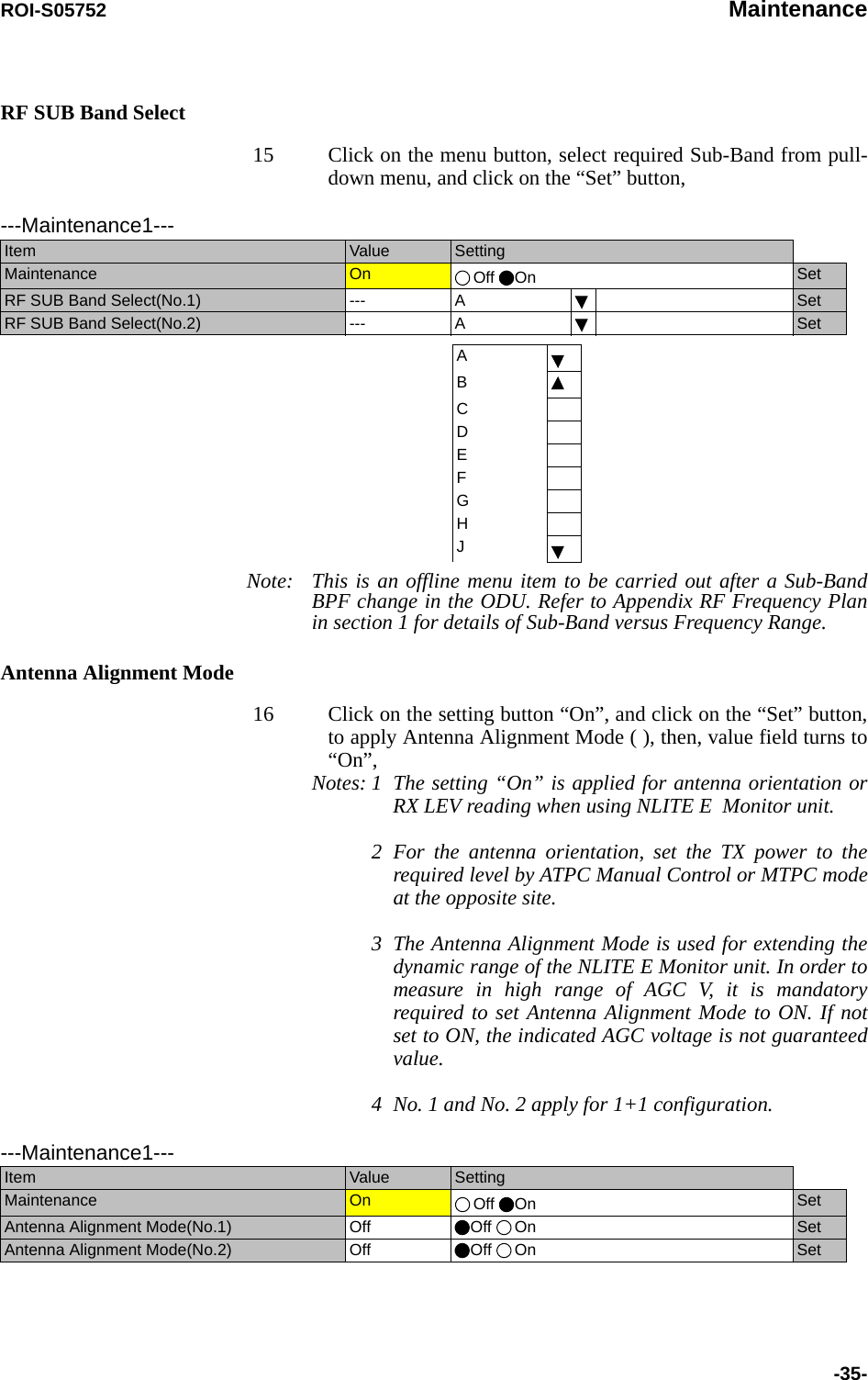 ROI-S05752 Maintenance-35-RF SUB Band Select15 Click on the menu button, select required Sub-Band from pull-down menu, and click on the “Set” button,      Note: This is an offline menu item to be carried out after a Sub-Band BPF change in the ODU. Refer to Appendix RF Frequency Plan in section 1 for details of Sub-Band versus Frequency Range.Antenna Alignment Mode16 Click on the setting button “On”, and click on the “Set” button, to apply Antenna Alignment Mode ( ), then, value field turns to “On”, Notes: 1 The setting “On” is applied for antenna orientation or RX LEV reading when using NLITE E  Monitor unit. 2For the antenna orientation, set the TX power to the required level by ATPC Manual Control or MTPC mode at the opposite site. 3The Antenna Alignment Mode is used for extending the dynamic range of the NLITE E Monitor unit. In order to measure in high range of AGC V, it is mandatory required to set Antenna Alignment Mode to ON. If not set to ON, the indicated AGC voltage is not guaranteed value.  4 No. 1 and No. 2 apply for 1+1 configuration.---Maintenance1---Item  Value  SettingMaintenance  On  Off On SetRF SUB Band Select(No.1)  --- A SetRF SUB Band Select(No.2)  --- A SetABCDEFGHJ---Maintenance1---Item  Value  SettingMaintenance  On  Off On SetAntenna Alignment Mode(No.1)  Off Off On SetAntenna Alignment Mode(No.2) Off Off On Set