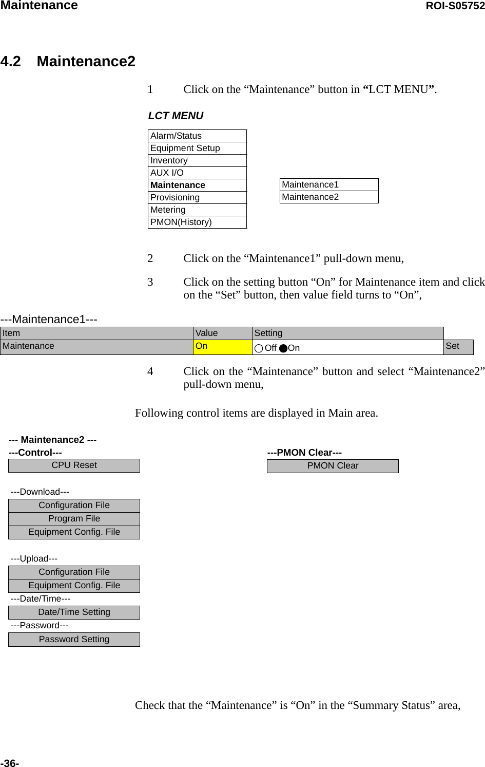 Maintenance ROI-S05752-36-4.2 Maintenance21 Click on the “Maintenance” button in “LCT MENU”. 2 Click on the “Maintenance1” pull-down menu,3 Click on the setting button “On” for Maintenance item and click on the “Set” button, then value field turns to “On”,4 Click on the “Maintenance” button and select “Maintenance2” pull-down menu,Following control items are displayed in Main area.Check that the “Maintenance” is “On” in the “Summary Status” area,LCT MENUAlarm/StatusEquipment SetupInventoryAUX I/OMaintenanceProvisioningMeteringPMON(History)Maintenance1Maintenance2---Maintenance1---Item  Value  SettingMaintenance  On  Off On Set--- Maintenance2 --- ---Control---CPU Reset---Download---Configuration FileProgram FileEquipment Config. File---Upload---Configuration FileEquipment Config. File---Date/Time---Date/Time Setting---Password---Password Setting---PMON Clear---PMON Clear