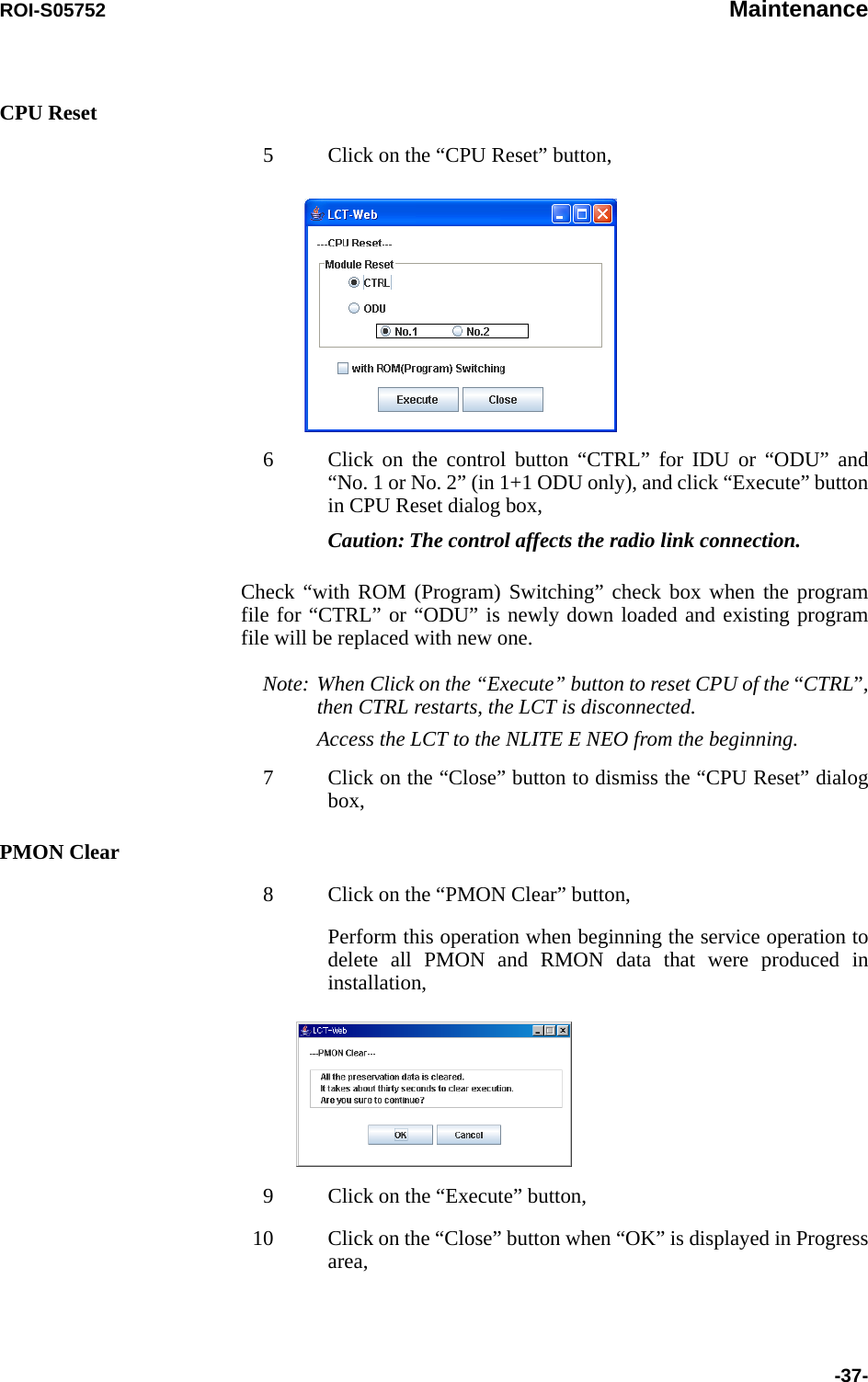 ROI-S05752 Maintenance-37-CPU Reset5 Click on the “CPU Reset” button,6 Click on the control button “CTRL” for IDU or “ODU” and “No. 1 or No. 2” (in 1+1 ODU only), and click “Execute” button in CPU Reset dialog box,Caution: The control affects the radio link connection.Check “with ROM (Program) Switching” check box when the program file for “CTRL” or “ODU” is newly down loaded and existing program file will be replaced with new one.Note: When Click on the “Execute” button to reset CPU of the “CTRL”, then CTRL restarts, the LCT is disconnected.Access the LCT to the NLITE E NEO from the beginning.7 Click on the “Close” button to dismiss the “CPU Reset” dialog box,PMON Clear8 Click on the “PMON Clear” button,Perform this operation when beginning the service operation to delete all PMON and RMON data that were produced in installation,9 Click on the “Execute” button,10 Click on the “Close” button when “OK” is displayed in Progress area,