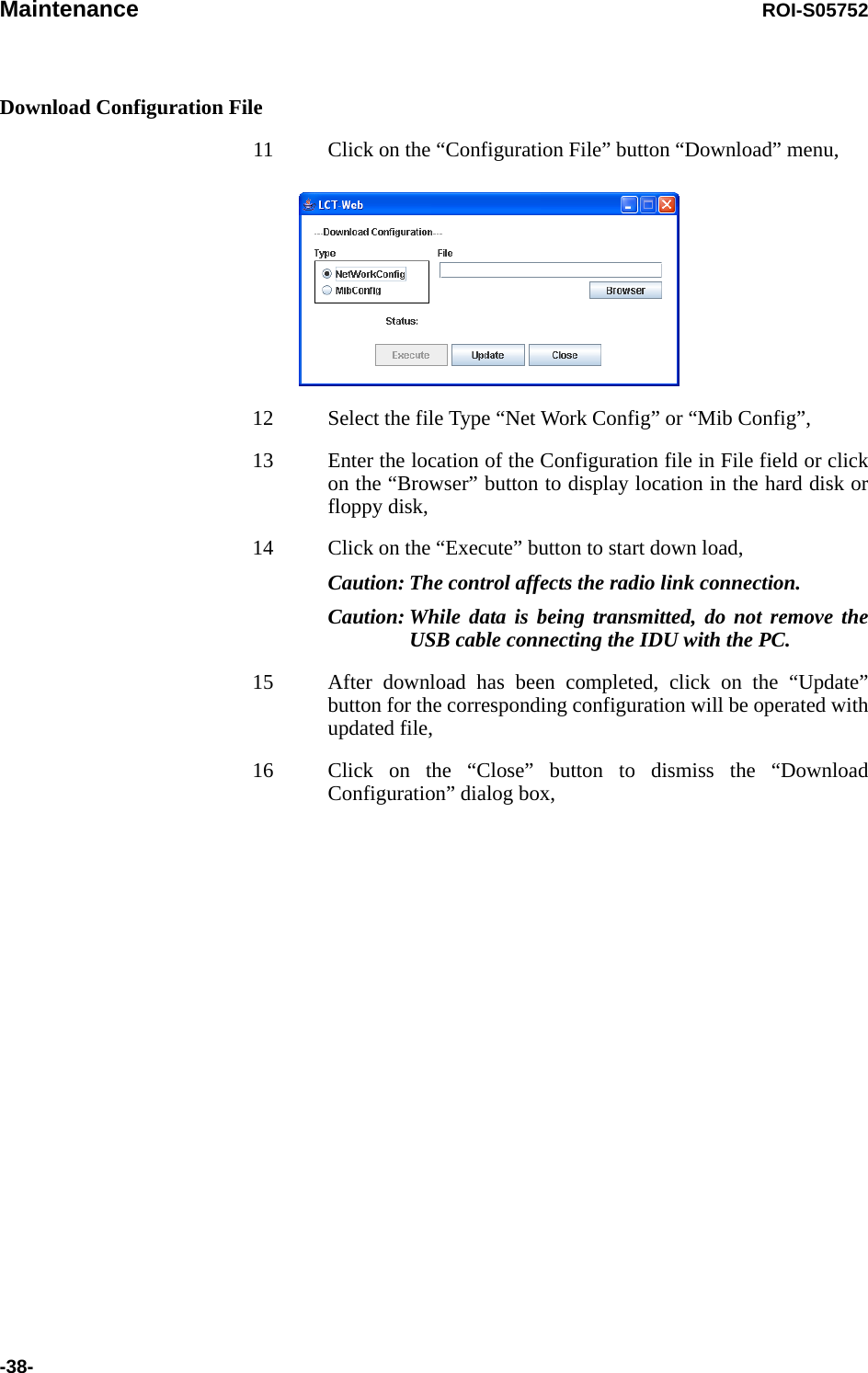 Maintenance ROI-S05752-38-Download Configuration File11 Click on the “Configuration File” button “Download” menu,12 Select the file Type “Net Work Config” or “Mib Config”,13 Enter the location of the Configuration file in File field or click on the “Browser” button to display location in the hard disk or floppy disk,14 Click on the “Execute” button to start down load, Caution: The control affects the radio link connection.Caution: While data is being transmitted, do not remove the USB cable connecting the IDU with the PC.15 After download has been completed, click on the “Update” button for the corresponding configuration will be operated with updated file, 16 Click on the “Close” button to dismiss the “Download Configuration” dialog box,