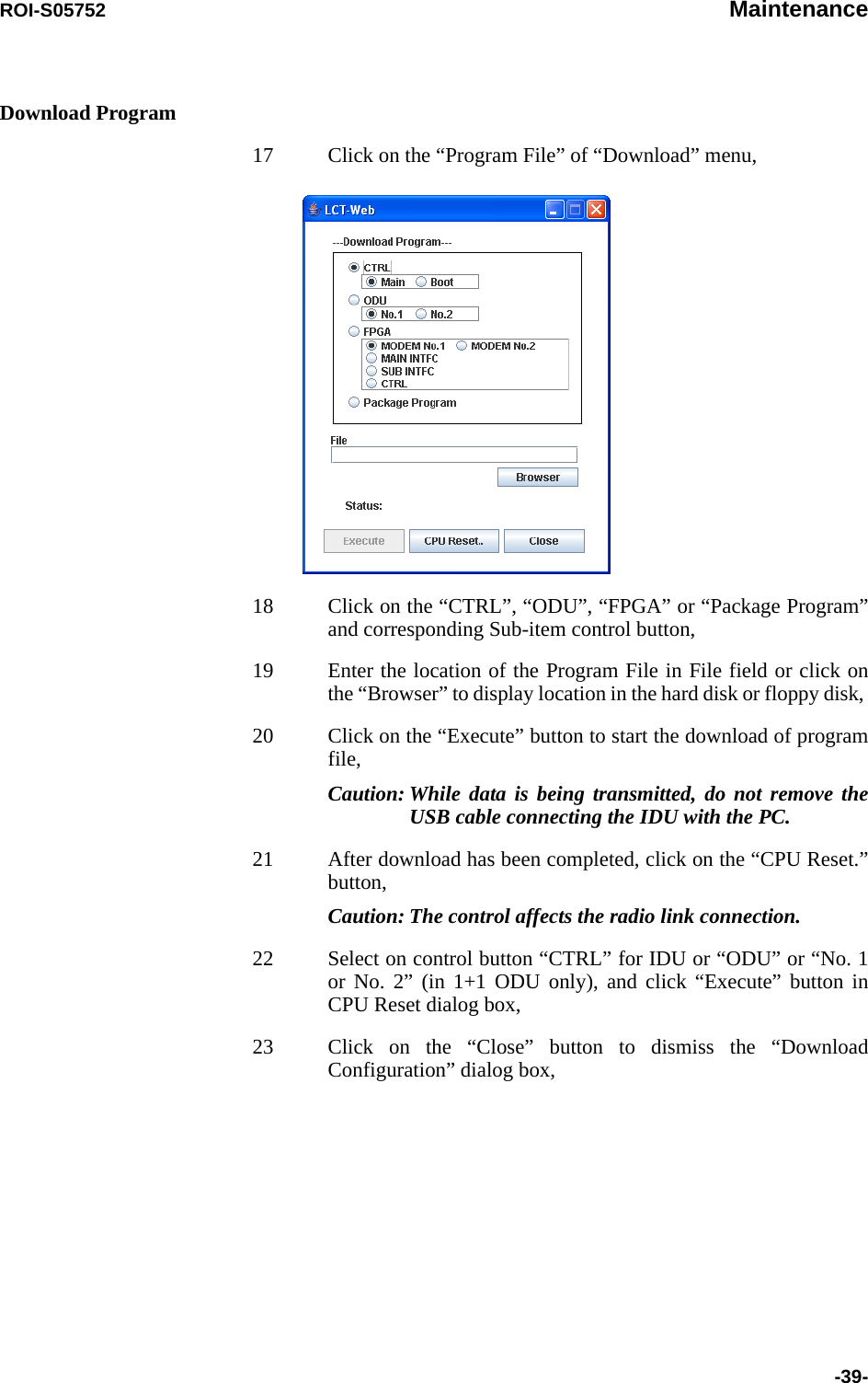 ROI-S05752 Maintenance-39-Download Program17 Click on the “Program File” of “Download” menu,18 Click on the “CTRL”, “ODU”, “FPGA” or “Package Program” and corresponding Sub-item control button,19 Enter the location of the Program File in File field or click on the “Browser” to display location in the hard disk or floppy disk, 20 Click on the “Execute” button to start the download of program file, Caution: While data is being transmitted, do not remove the USB cable connecting the IDU with the PC.21 After download has been completed, click on the “CPU Reset.” button,Caution: The control affects the radio link connection.22 Select on control button “CTRL” for IDU or “ODU” or “No. 1 or No. 2” (in 1+1 ODU only), and click “Execute” button in CPU Reset dialog box,23 Click on the “Close” button to dismiss the “Download Configuration” dialog box,