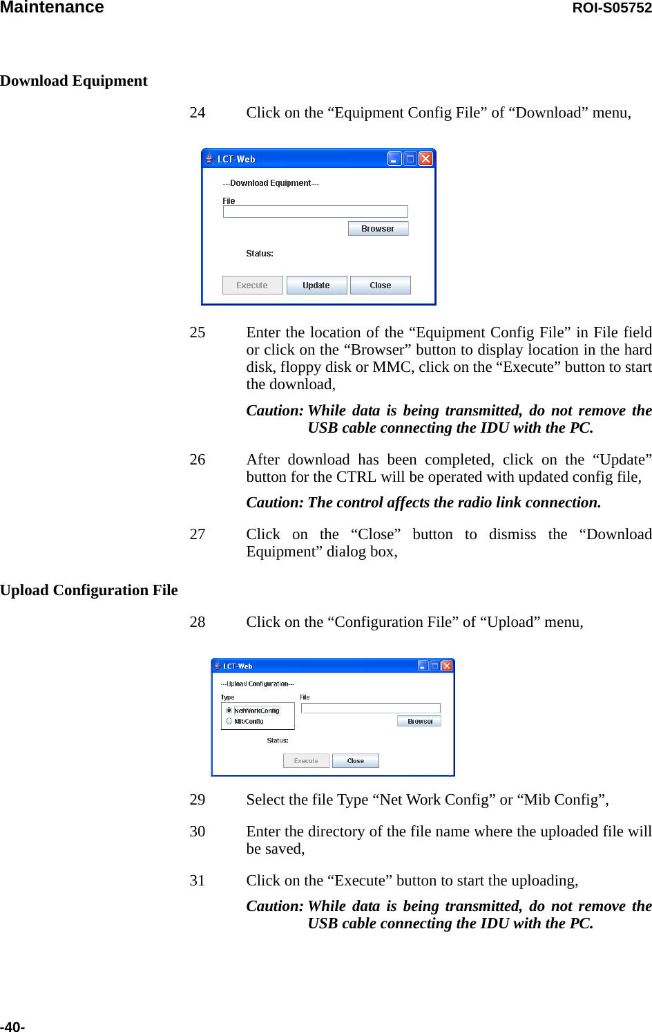 Maintenance ROI-S05752-40-Download Equipment24 Click on the “Equipment Config File” of “Download” menu,25 Enter the location of the “Equipment Config File” in File field or click on the “Browser” button to display location in the hard disk, floppy disk or MMC, click on the “Execute” button to start the download,Caution: While data is being transmitted, do not remove the USB cable connecting the IDU with the PC.26 After download has been completed, click on the “Update” button for the CTRL will be operated with updated config file,Caution: The control affects the radio link connection.27 Click on the “Close” button to dismiss the “Download Equipment” dialog box,Upload Configuration File28 Click on the “Configuration File” of “Upload” menu,29 Select the file Type “Net Work Config” or “Mib Config”,30 Enter the directory of the file name where the uploaded file will be saved,31 Click on the “Execute” button to start the uploading, Caution: While data is being transmitted, do not remove the USB cable connecting the IDU with the PC.