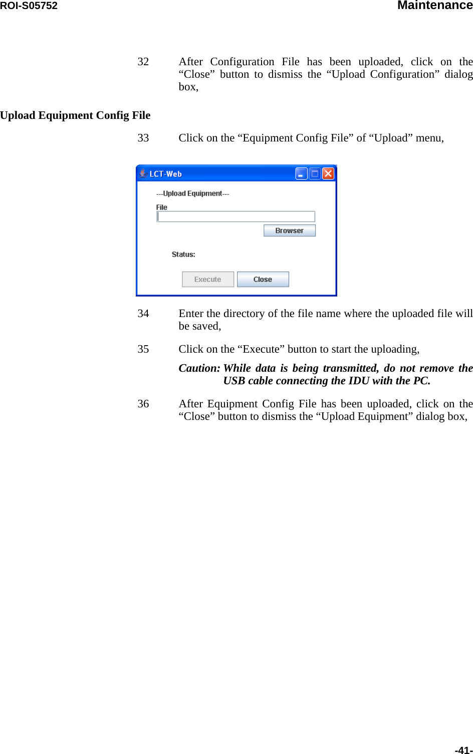 ROI-S05752 Maintenance-41-32 After Configuration File has been uploaded, click on the “Close” button to dismiss the “Upload Configuration” dialog box,Upload Equipment Config File33 Click on the “Equipment Config File” of “Upload” menu,34 Enter the directory of the file name where the uploaded file will be saved,35 Click on the “Execute” button to start the uploading, Caution: While data is being transmitted, do not remove the USB cable connecting the IDU with the PC.36 After Equipment Config File has been uploaded, click on the “Close” button to dismiss the “Upload Equipment” dialog box,