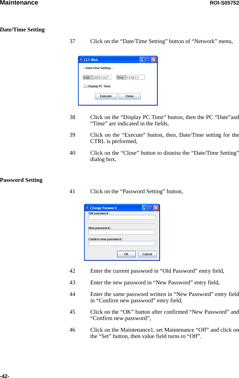 Maintenance ROI-S05752-42-Date/Time Setting37 Click on the “Date/Time Setting” button of “Network” menu,38 Click on the “Display PC Time” button, then the PC “Date”and“Time” are indicated in the fields,39 Click on the “Execute” button, then, Date/Time setting for the CTRL is performed,40 Click on the “Close” button to dismiss the “Date/Time Setting” dialog box,Password Setting41 Click on the “Password Setting” button,42 Enter the current password in “Old Password” entry field,43 Enter the new password in “New Password” entry field,44 Enter the same password written in “New Password” entry field in “Confirm new password” entry field, 45 Click on the “OK” button after confirmed “New Password” and “Confirm new password”,46 Click on the Maintenance1, set Maintenance “Off” and click on the “Set” button, then value field turns to “Off”.