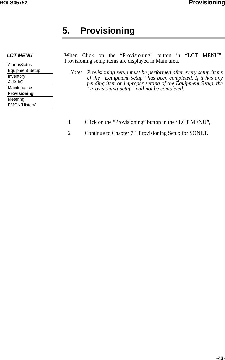 ROI-S05752 Provisioning-43-5. Provisioning 1 Click on the “Provisioning” button in the “LCT MENU”,2 Continue to Chapter 7.1 Provisioning Setup for SONET. LCT MENUAlarm/StatusEquipment SetupInventoryAUX I/OMaintenanceProvisioningMeteringPMON(History)When Click on the “Provisioning” button in “LCT MENU”, Provisioning setup items are displayed in Main area.Note: Provisioning setup must be performed after every setup items of the “Equipment Setup” has been completed. If it has any pending item or improper setting of the Equipment Setup, the “Provisioning Setup” will not be completed. 