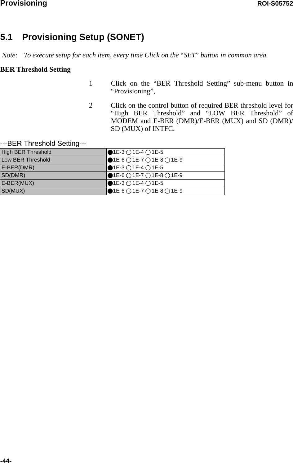 Provisioning ROI-S05752-44-5.1 Provisioning Setup (SONET) Note: To execute setup for each item, every time Click on the “SET” button in common area.BER Threshold Setting1 Click on the “BER Threshold Setting” sub-menu button in “Provisioning”,2 Click on the control button of required BER threshold level for “High BER Threshold” and “LOW BER Threshold” of MODEM and E-BER (DMR)/E-BER (MUX) and SD (DMR)/SD (MUX) of INTFC.---BER Threshold Setting---High BER Threshold  1E-3 1E-4 1E-5Low BER Threshold  1E-6 1E-7 1E-8 1E-9E-BER(DMR) 1E-3 1E-4 1E-5SD(DMR) 1E-6 1E-7 1E-8 1E-9E-BER(MUX)  1E-3 1E-4 1E-5SD(MUX) 1E-6 1E-7 1E-8 1E-9