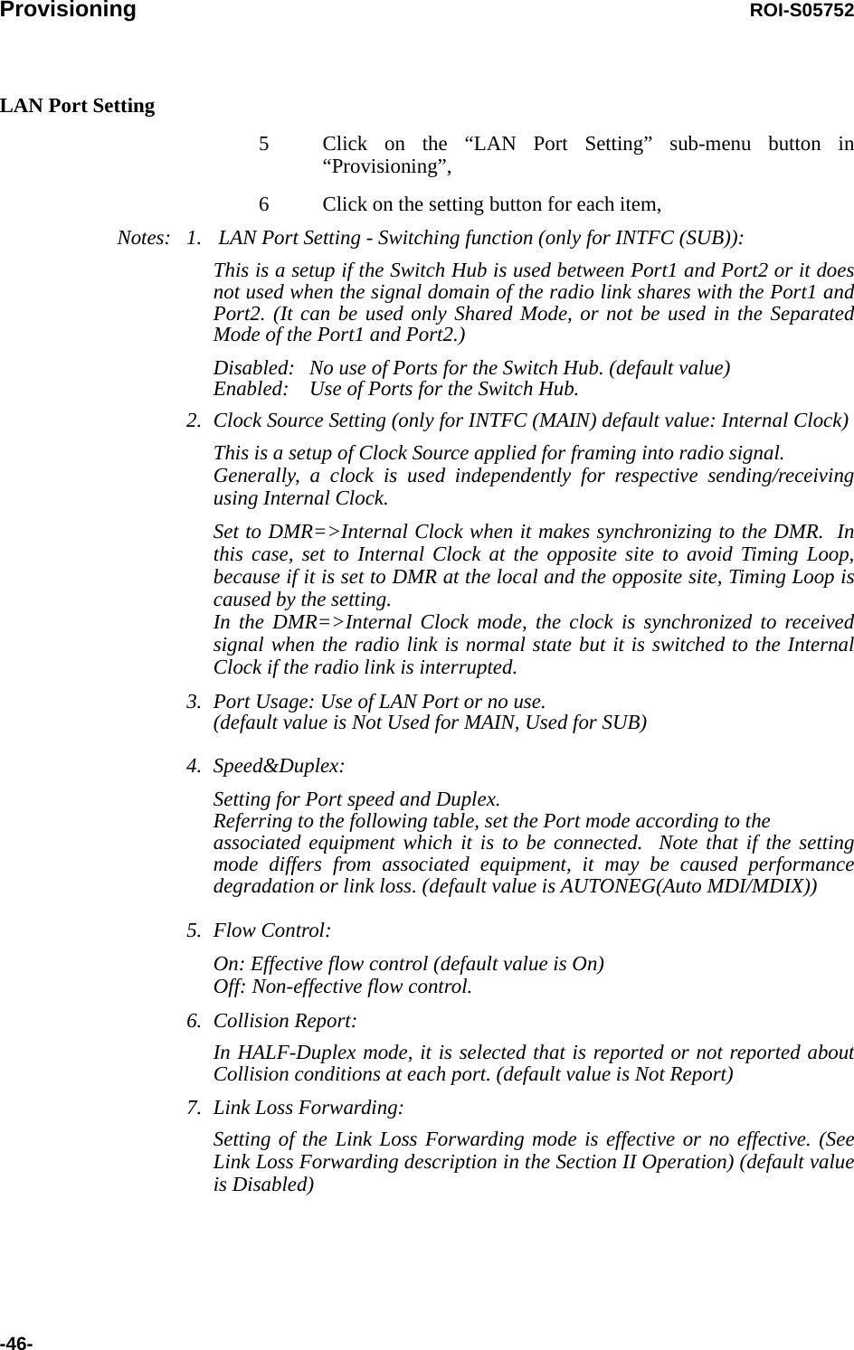 Provisioning ROI-S05752-46-LAN Port Setting5 Click on the “LAN Port Setting” sub-menu button in “Provisioning”,6 Click on the setting button for each item,Notes: 1.  LAN Port Setting - Switching function (only for INTFC (SUB)):This is a setup if the Switch Hub is used between Port1 and Port2 or it does not used when the signal domain of the radio link shares with the Port1 and Port2. (It can be used only Shared Mode, or not be used in the Separated Mode of the Port1 and Port2.)Disabled: No use of Ports for the Switch Hub. (default value)Enabled: Use of Ports for the Switch Hub.2. Clock Source Setting (only for INTFC (MAIN) default value: Internal Clock)This is a setup of Clock Source applied for framing into radio signal. Generally, a clock is used independently for respective sending/receiving using Internal Clock.  Set to DMR=&gt;Internal Clock when it makes synchronizing to the DMR.  In this case, set to Internal Clock at the opposite site to avoid Timing Loop, because if it is set to DMR at the local and the opposite site, Timing Loop is caused by the setting. In the DMR=&gt;Internal Clock mode, the clock is synchronized to received signal when the radio link is normal state but it is switched to the Internal Clock if the radio link is interrupted.  3. Port Usage: Use of LAN Port or no use.  (default value is Not Used for MAIN, Used for SUB)4. Speed&amp;Duplex:Setting for Port speed and Duplex. Referring to the following table, set the Port mode according to the associated equipment which it is to be connected.  Note that if the setting mode differs from associated equipment, it may be caused performance degradation or link loss. (default value is AUTONEG(Auto MDI/MDIX))5. Flow Control:On: Effective flow control (default value is On) Off: Non-effective flow control. 6. Collision Report:In HALF-Duplex mode, it is selected that is reported or not reported about Collision conditions at each port. (default value is Not Report)7. Link Loss Forwarding:Setting of the Link Loss Forwarding mode is effective or no effective. (See Link Loss Forwarding description in the Section II Operation) (default value is Disabled)