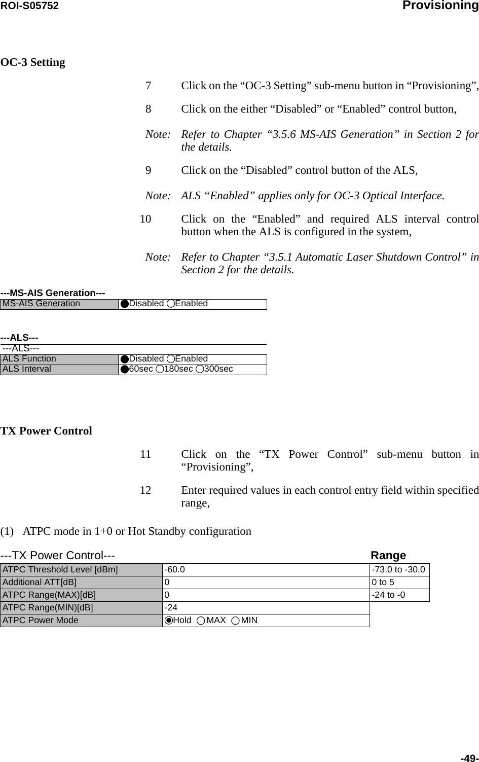 ROI-S05752 Provisioning-49-OC-3 Setting7 Click on the “OC-3 Setting” sub-menu button in “Provisioning”,8 Click on the either “Disabled” or “Enabled” control button,Note: Refer to Chapter “3.5.6 MS-AIS Generation” in Section 2 for the details. 9 Click on the “Disabled” control button of the ALS,Note: ALS “Enabled” applies only for OC-3 Optical Interface. 10 Click on the “Enabled” and required ALS interval control button when the ALS is configured in the system,Note: Refer to Chapter “3.5.1 Automatic Laser Shutdown Control” in Section 2 for the details. TX Power Control11 Click on the “TX Power Control” sub-menu button in “Provisioning”,12 Enter required values in each control entry field within specified range,(1)   ATPC mode in 1+0 or Hot Standby configuration---MS-AIS Generation---MS-AIS Generation  Disabled  Enabled---ALS------ALS---ALS Function Disabled  EnabledALS Interval 60sec 180sec 300sec---TX Power Control--- RangeATPC Threshold Level [dBm] -60.0 -73.0 to -30.0Additional ATT[dB] 0 0 to 5ATPC Range(MAX)[dB] 0 -24 to -0ATPC Range(MIN)[dB] -24ATPC Power Mode Hold   MAX   MIN 