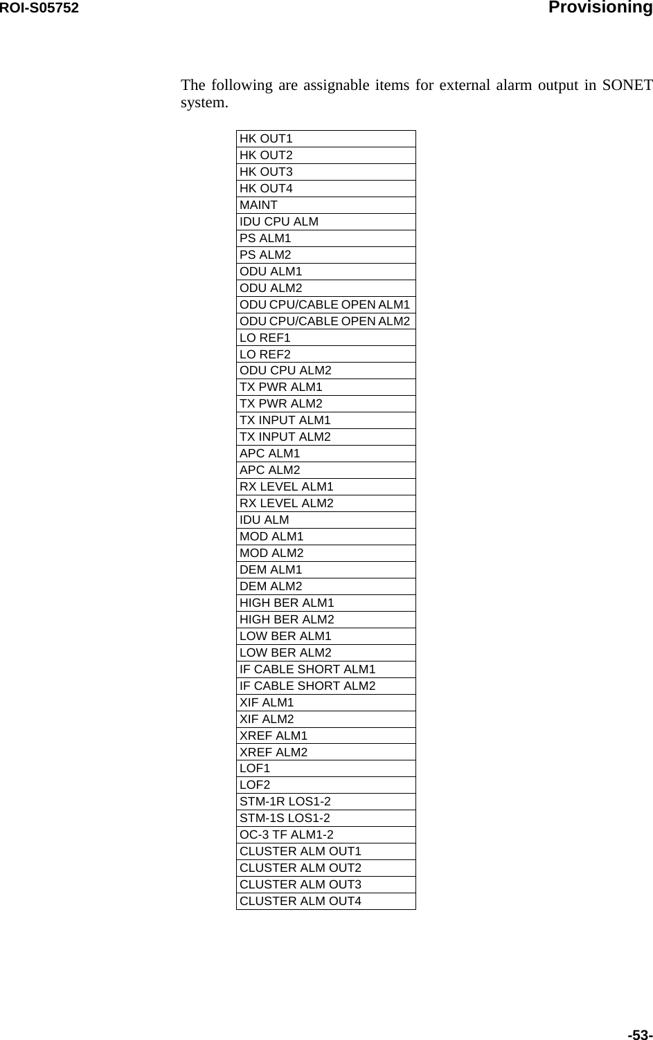 ROI-S05752 Provisioning-53-The following are assignable items for external alarm output in SONET system. HK OUT1 HK OUT2 HK OUT3 HK OUT4 MAINTIDU CPU ALM PS ALM1 PS ALM2 ODU ALM1 ODU ALM2 ODU CPU/CABLE OPEN ALM1 ODU CPU/CABLE OPEN ALM2 LO REF1 LO REF2 ODU CPU ALM2 TX PWR ALM1 TX PWR ALM2 TX INPUT ALM1 TX INPUT ALM2 APC ALM1 APC ALM2 RX LEVEL ALM1 RX LEVEL ALM2 IDU ALM MOD ALM1 MOD ALM2 DEM ALM1 DEM ALM2 HIGH BER ALM1 HIGH BER ALM2 LOW BER ALM1 LOW BER ALM2 IF CABLE SHORT ALM1 IF CABLE SHORT ALM2 XIF ALM1XIF ALM2XREF ALM1XREF ALM2LOF1 LOF2 STM-1R LOS1-2 STM-1S LOS1-2OC-3 TF ALM1-2 CLUSTER ALM OUT1 CLUSTER ALM OUT2 CLUSTER ALM OUT3 CLUSTER ALM OUT4 