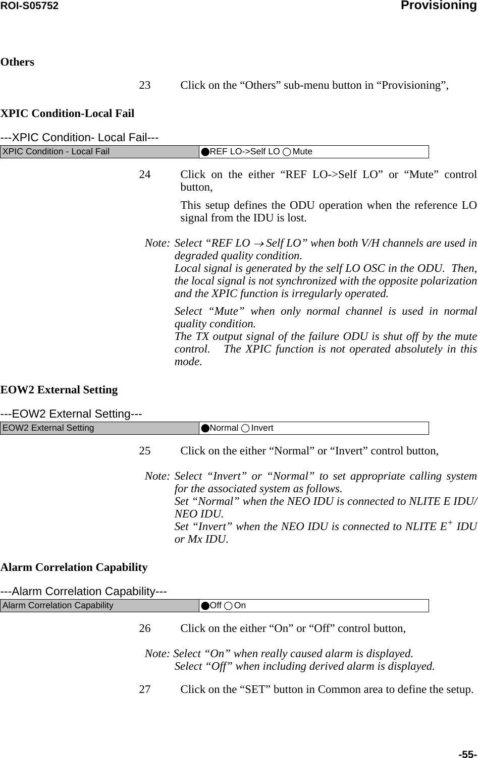 ROI-S05752 Provisioning-55-Others23 Click on the “Others” sub-menu button in “Provisioning”,XPIC Condition-Local Fail24 Click on the either “REF LO-&gt;Self LO” or “Mute” control button,This setup defines the ODU operation when the reference LO signal from the IDU is lost. Note: Select “REF LO → Self LO” when both V/H channels are used in degraded quality condition. Local signal is generated by the self LO OSC in the ODU.  Then, the local signal is not synchronized with the opposite polarization and the XPIC function is irregularly operated.Select “Mute” when only normal channel is used in normal quality condition. The TX output signal of the failure ODU is shut off by the mute control.   The XPIC function is not operated absolutely in this mode.EOW2 External Setting25 Click on the either “Normal” or “Invert” control button,Note: Select “Invert” or “Normal” to set appropriate calling system for the associated system as follows. Set “Normal” when the NEO IDU is connected to NLITE E IDU/NEO IDU. Set “Invert” when the NEO IDU is connected to NLITE E+ IDU or Mx IDU.Alarm Correlation Capability26 Click on the either “On” or “Off” control button,Note: Select “On” when really caused alarm is displayed. Select “Off” when including derived alarm is displayed.27 Click on the “SET” button in Common area to define the setup.---XPIC Condition- Local Fail---XPIC Condition - Local Fail REF LO-&gt;Self LO  Mute---EOW2 External Setting---EOW2 External Setting Normal  Invert---Alarm Correlation Capability---Alarm Correlation Capability Off  On