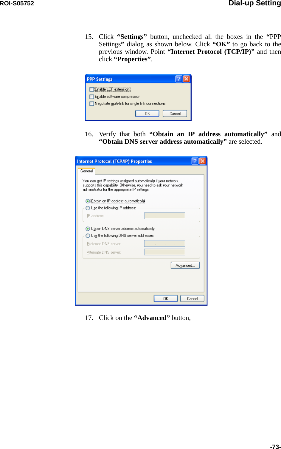 ROI-S05752 Dial-up Setting-73-15. Click  “Settings” button, unchecked all the boxes in the “PPP Settings” dialog as shown below. Click “OK” to go back to the previous window. Point “Internet Protocol (TCP/IP)” and then click “Properties”.16. Verify that both “Obtain an IP address automatically” and “Obtain DNS server address automatically” are selected.17. Click on the “Advanced” button,