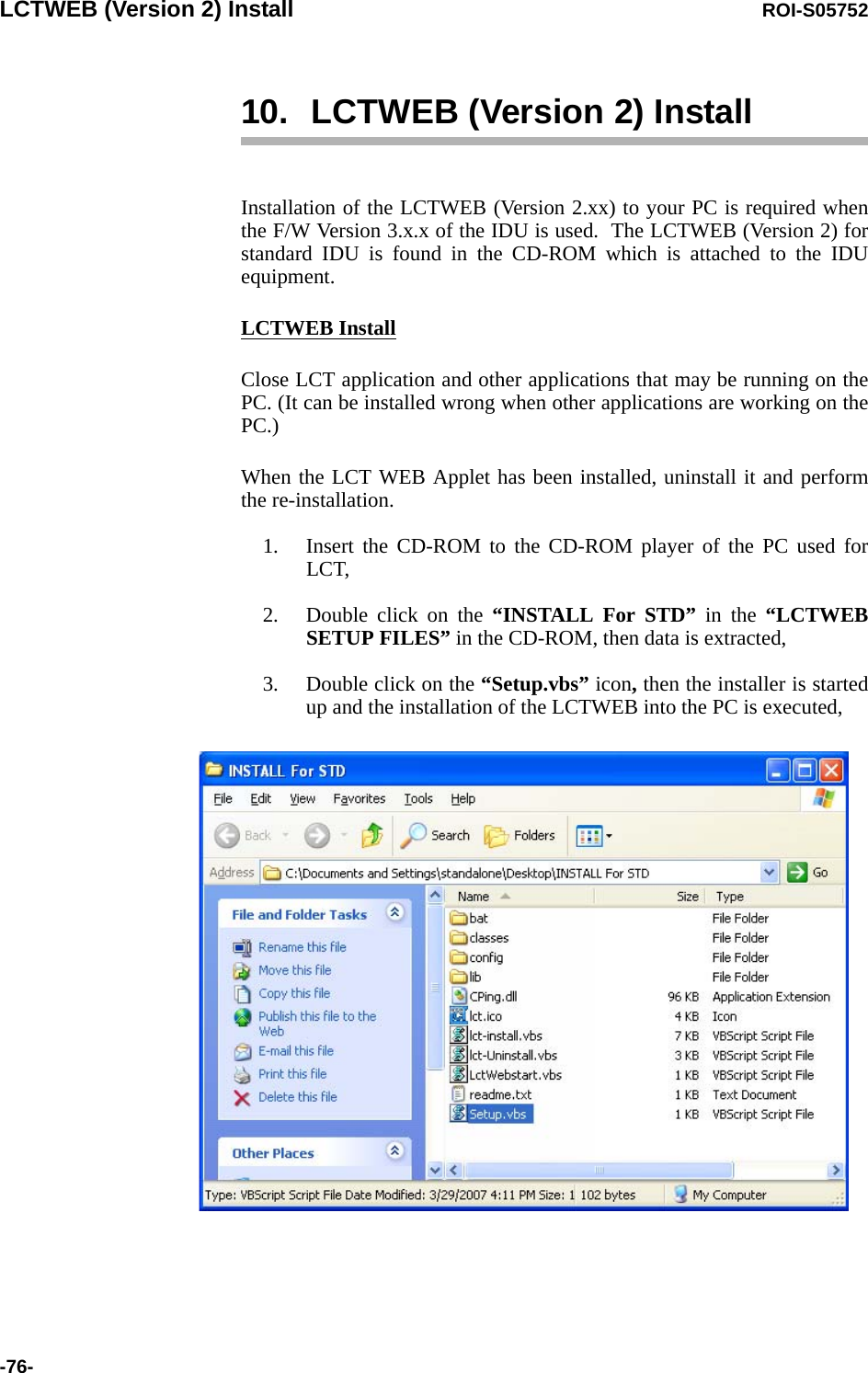 LCTWEB (Version 2) Install ROI-S05752-76-10. LCTWEB (Version 2) InstallInstallation of the LCTWEB (Version 2.xx) to your PC is required when the F/W Version 3.x.x of the IDU is used.  The LCTWEB (Version 2) for standard IDU is found in the CD-ROM which is attached to the IDU equipment.LCTWEB InstallClose LCT application and other applications that may be running on the PC. (It can be installed wrong when other applications are working on the PC.)When the LCT WEB Applet has been installed, uninstall it and perform the re-installation. 1. Insert the CD-ROM to the CD-ROM player of the PC used for LCT,2. Double click on the “INSTALL For STD” in the “LCTWEB SETUP FILES” in the CD-ROM, then data is extracted,3. Double click on the “Setup.vbs” icon, then the installer is started up and the installation of the LCTWEB into the PC is executed,