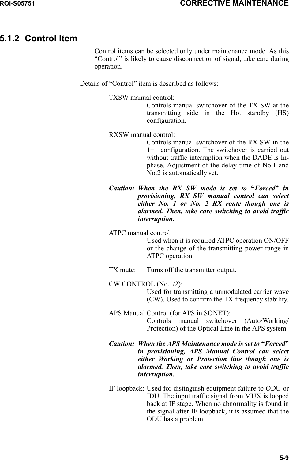 ROI-S05751 CORRECTIVE MAINTENANCE5-95.1.2 Control ItemControl items can be selected only under maintenance mode. As this “Control” is likely to cause disconnection of signal, take care during operation.Details of “Control” item is described as follows:TXSW manual control: Controls manual switchover of the TX SW at the transmitting side in the Hot standby (HS) configuration.RXSW manual control: Controls manual switchover of the RX SW in the 1+1 configuration. The switchover is carried out without traffic interruption when the DADE is In-phase. Adjustment of the delay time of No.1 and No.2 is automatically set.Caution: When the RX SW mode is set to “Forced” in provisioning, RX SW manual control can select either No. 1 or No. 2 RX route though one is alarmed. Then, take care switching to avoid traffic interruption.ATPC manual control: Used when it is required ATPC operation ON/OFF or the change of the transmitting power range in ATPC operation.TX mute: Turns off the transmitter output.CW CONTROL (No.1/2): Used for transmitting a unmodulated carrier wave (CW). Used to confirm the TX frequency stability.APS Manual Control (for APS in SONET): Controls manual switchover (Auto/Working/Protection) of the Optical Line in the APS system.Caution: When the APS Maintenance mode is set to “Forced”in provisioning, APS Manual Control can select either Working or Protection line though one is alarmed. Then, take care switching to avoid traffic interruption.IF loopback: Used for distinguish equipment failure to ODU or IDU. The input traffic signal from MUX is looped back at IF stage. When no abnormality is found in the signal after IF loopback, it is assumed that the ODU has a problem. 