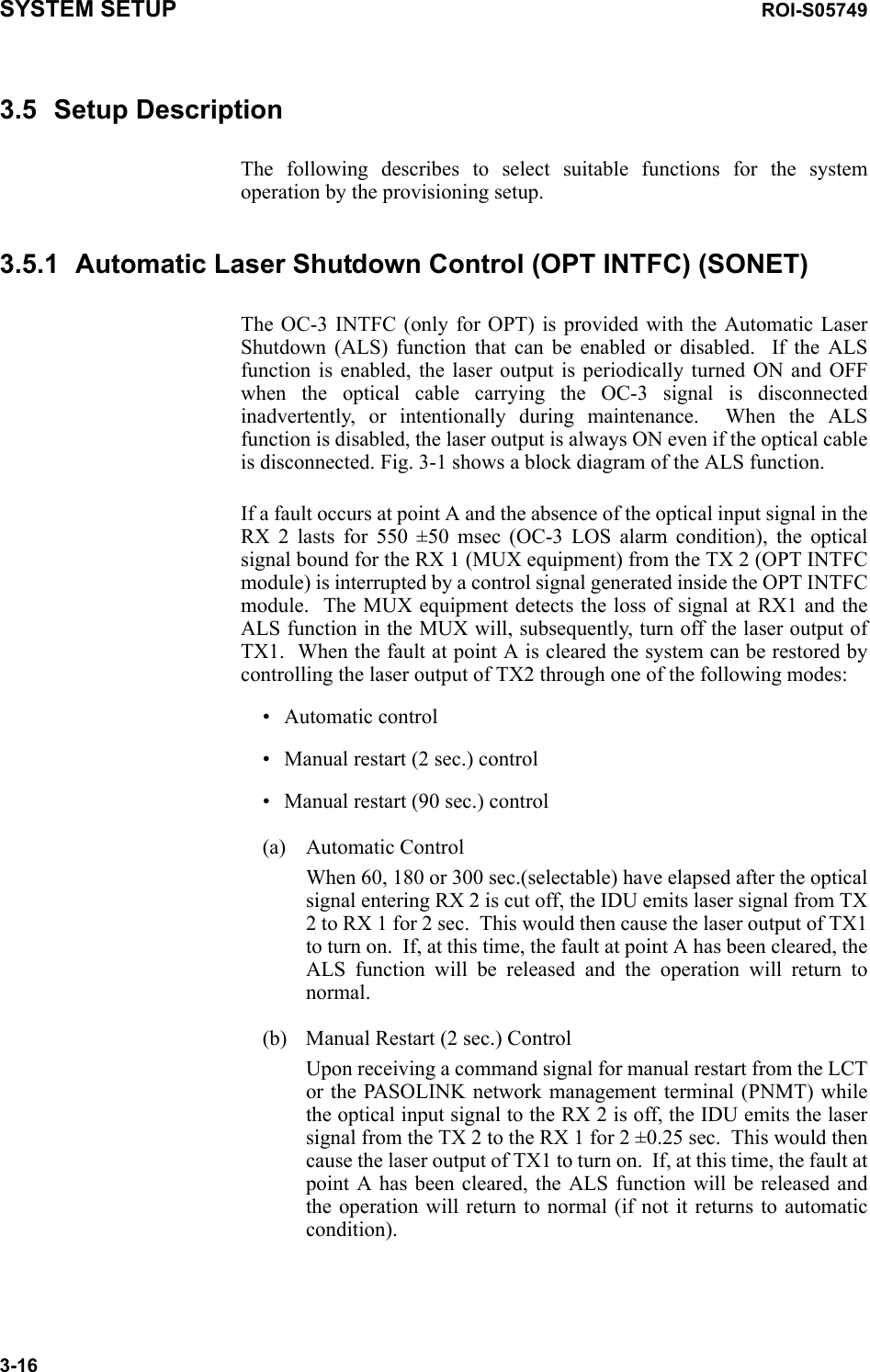 SYSTEM SETUP ROI-S057493-163.5 Setup DescriptionThe following describes to select suitable functions for the system operation by the provisioning setup.3.5.1 Automatic Laser Shutdown Control (OPT INTFC) (SONET)The OC-3 INTFC (only for OPT) is provided with the Automatic Laser Shutdown (ALS) function that can be enabled or disabled.  If the ALS function is enabled, the laser output is periodically turned ON and OFF when the optical cable carrying the OC-3 signal is disconnected inadvertently, or intentionally during maintenance.  When the ALS function is disabled, the laser output is always ON even if the optical cable is disconnected. Fig. 3-1 shows a block diagram of the ALS function.If a fault occurs at point A and the absence of the optical input signal in the RX 2 lasts for 550 ±50 msec (OC-3 LOS alarm condition), the optical signal bound for the RX 1 (MUX equipment) from the TX 2 (OPT INTFC module) is interrupted by a control signal generated inside the OPT INTFC module.  The MUX equipment detects the loss of signal at RX1 and the ALS function in the MUX will, subsequently, turn off the laser output of TX1.  When the fault at point A is cleared the system can be restored by controlling the laser output of TX2 through one of the following modes:• Automatic control• Manual restart (2 sec.) control• Manual restart (90 sec.) control(a) Automatic ControlWhen 60, 180 or 300 sec.(selectable) have elapsed after the optical signal entering RX 2 is cut off, the IDU emits laser signal from TX 2 to RX 1 for 2 sec.  This would then cause the laser output of TX1 to turn on.  If, at this time, the fault at point A has been cleared, the ALS function will be released and the operation will return to normal.(b) Manual Restart (2 sec.) ControlUpon receiving a command signal for manual restart from the LCT or the PASOLINK network management terminal (PNMT) while the optical input signal to the RX 2 is off, the IDU emits the laser signal from the TX 2 to the RX 1 for 2 ±0.25 sec.  This would then cause the laser output of TX1 to turn on.  If, at this time, the fault at point A has been cleared, the ALS function will be released and the operation will return to normal (if not it returns to automatic condition).