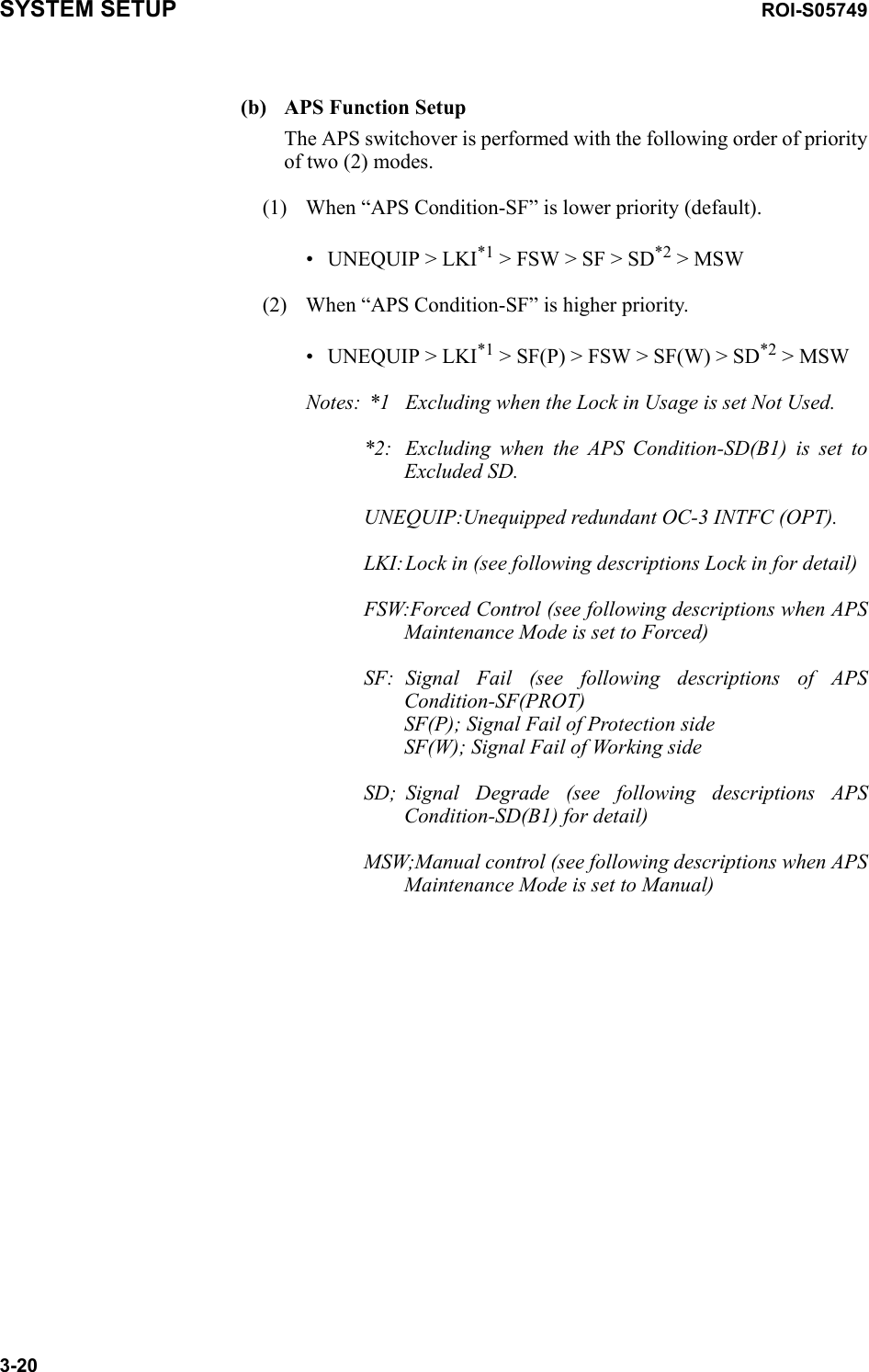 SYSTEM SETUP ROI-S057493-20(b) APS Function SetupThe APS switchover is performed with the following order of priority of two (2) modes.(1) When “APS Condition-SF” is lower priority (default).• UNEQUIP &gt; LKI*1 &gt; FSW &gt; SF &gt; SD*2 &gt; MSW(2) When “APS Condition-SF” is higher priority.• UNEQUIP &gt; LKI*1 &gt; SF(P) &gt; FSW &gt; SF(W) &gt; SD*2 &gt; MSWNotes:  *1 Excluding when the Lock in Usage is set Not Used.*2: Excluding when the APS Condition-SD(B1) is set to Excluded SD.UNEQUIP:Unequipped redundant OC-3 INTFC (OPT).LKI:Lock in (see following descriptions Lock in for detail)FSW:Forced Control (see following descriptions when APS Maintenance Mode is set to Forced)SF: Signal Fail (see following descriptions of APS Condition-SF(PROT) SF(P); Signal Fail of Protection side SF(W); Signal Fail of Working sideSD; Signal Degrade (see following descriptions APS Condition-SD(B1) for detail)MSW;Manual control (see following descriptions when APS Maintenance Mode is set to Manual)