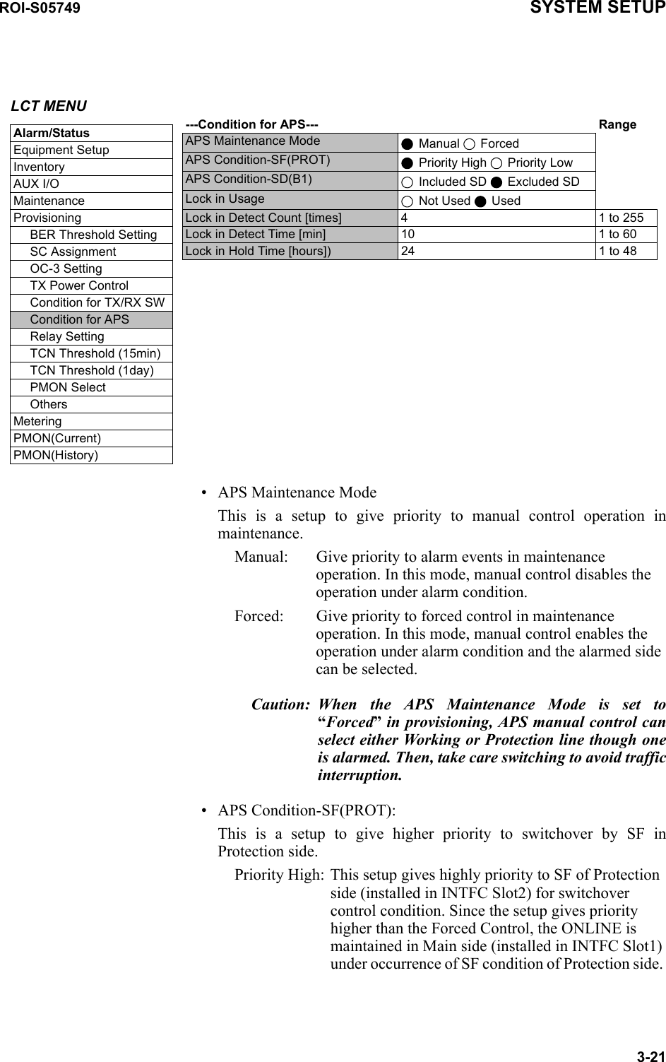 ROI-S05749 SYSTEM SETUP3-21 • APS Maintenance ModeThis is a setup to give priority to manual control operation in maintenance.Manual: Give priority to alarm events in maintenance operation. In this mode, manual control disables the operation under alarm condition.Forced: Give priority to forced control in maintenance operation. In this mode, manual control enables the operation under alarm condition and the alarmed side can be selected.Caution: When the APS Maintenance Mode is set to “Forced” in provisioning, APS manual control can select either Working or Protection line though one is alarmed. Then, take care switching to avoid traffic interruption.• APS Condition-SF(PROT):This is a setup to give higher priority to switchover by SF in Protection side.Priority High: This setup gives highly priority to SF of Protection side (installed in INTFC Slot2) for switchover control condition. Since the setup gives priority higher than the Forced Control, the ONLINE is maintained in Main side (installed in INTFC Slot1) under occurrence of SF condition of Protection side. LCT MENUAlarm/StatusEquipment SetupInventoryAUX I/OMaintenanceProvisioningBER Threshold SettingSC AssignmentOC-3 SettingTX Power ControlCondition for TX/RX SWCondition for APSRelay SettingTCN Threshold (15min)TCN Threshold (1day)PMON SelectOthersMeteringPMON(Current)PMON(History) ---Condition for APS--- RangeAPS Maintenance Mode  Manual   ForcedAPS Condition-SF(PROT)  Priority High   Priority LowAPS Condition-SD(B1)  Included SD   Excluded SDLock in Usage  Not Used   UsedLock in Detect Count [times] 4 1 to 255Lock in Detect Time [min] 10 1 to 60Lock in Hold Time [hours]) 24 1 to 48