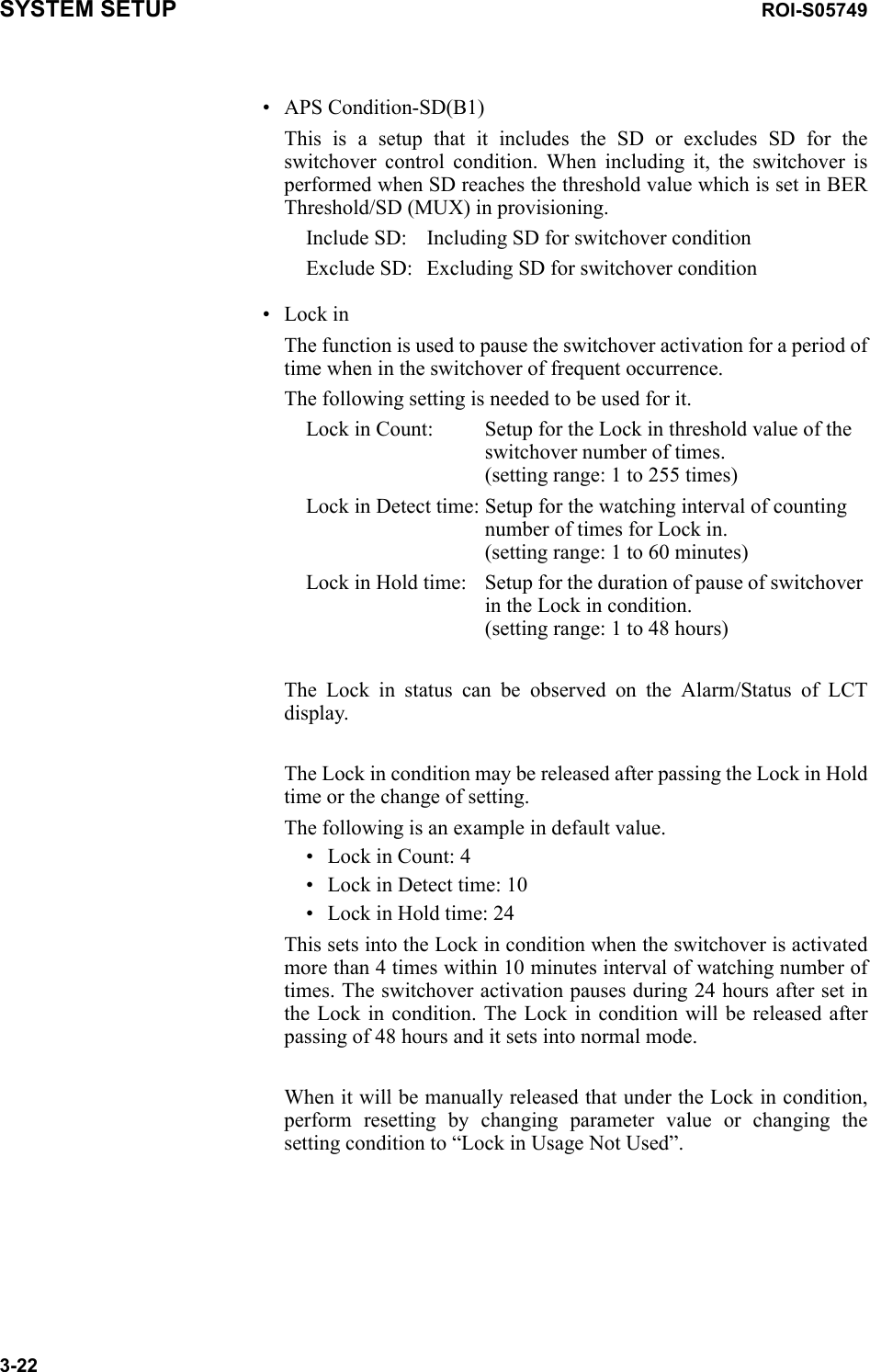 SYSTEM SETUP ROI-S057493-22• APS Condition-SD(B1)This is a setup that it includes the SD or excludes SD for the switchover control condition. When including it, the switchover is performed when SD reaches the threshold value which is set in BER Threshold/SD (MUX) in provisioning.Include SD: Including SD for switchover conditionExclude SD: Excluding SD for switchover condition• Lock inThe function is used to pause the switchover activation for a period of time when in the switchover of frequent occurrence.The following setting is needed to be used for it.Lock in Count: Setup for the Lock in threshold value of the switchover number of times.  (setting range: 1 to 255 times)Lock in Detect time: Setup for the watching interval of counting number of times for Lock in. (setting range: 1 to 60 minutes)Lock in Hold time: Setup for the duration of pause of switchover in the Lock in condition. (setting range: 1 to 48 hours)The Lock in status can be observed on the Alarm/Status of LCT display. The Lock in condition may be released after passing the Lock in Hold time or the change of setting. The following is an example in default value.• Lock in Count: 4• Lock in Detect time: 10• Lock in Hold time: 24This sets into the Lock in condition when the switchover is activated more than 4 times within 10 minutes interval of watching number of times. The switchover activation pauses during 24 hours after set in the Lock in condition. The Lock in condition will be released after passing of 48 hours and it sets into normal mode.When it will be manually released that under the Lock in condition, perform resetting by changing parameter value or changing the setting condition to “Lock in Usage Not Used”.