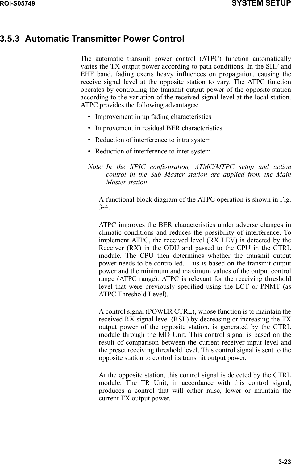 ROI-S05749 SYSTEM SETUP3-233.5.3 Automatic Transmitter Power ControlThe automatic transmit power control (ATPC) function automatically varies the TX output power according to path conditions. In the SHF and EHF band, fading exerts heavy influences on propagation, causing the receive signal level at the opposite station to vary. The ATPC function operates by controlling the transmit output power of the opposite station according to the variation of the received signal level at the local station. ATPC provides the following advantages:• Improvement in up fading characteristics• Improvement in residual BER characteristics• Reduction of interference to intra system• Reduction of interference to inter systemNote: In the XPIC configuration, ATMC/MTPC setup and action control in the Sub Master station are applied from the Main Master station.A functional block diagram of the ATPC operation is shown in Fig. 3-4. ATPC improves the BER characteristics under adverse changes in climatic conditions and reduces the possibility of interference. To implement ATPC, the received level (RX LEV) is detected by the Receiver (RX) in the ODU and passed to the CPU in the CTRL module. The CPU then determines whether the transmit output power needs to be controlled. This is based on the transmit output power and the minimum and maximum values of the output control range (ATPC range). ATPC is relevant for the receiving threshold level that were previously specified using the LCT or PNMT (as ATPC Threshold Level).A control signal (POWER CTRL), whose function is to maintain the received RX signal level (RSL) by decreasing or increasing the TX output power of the opposite station, is generated by the CTRL module through the MD Unit. This control signal is based on the result of comparison between the current receiver input level and the preset receiving threshold level. This control signal is sent to the opposite station to control its transmit output power.At the opposite station, this control signal is detected by the CTRL module. The TR Unit, in accordance with this control signal, produces a control that will either raise, lower or maintain the current TX output power.