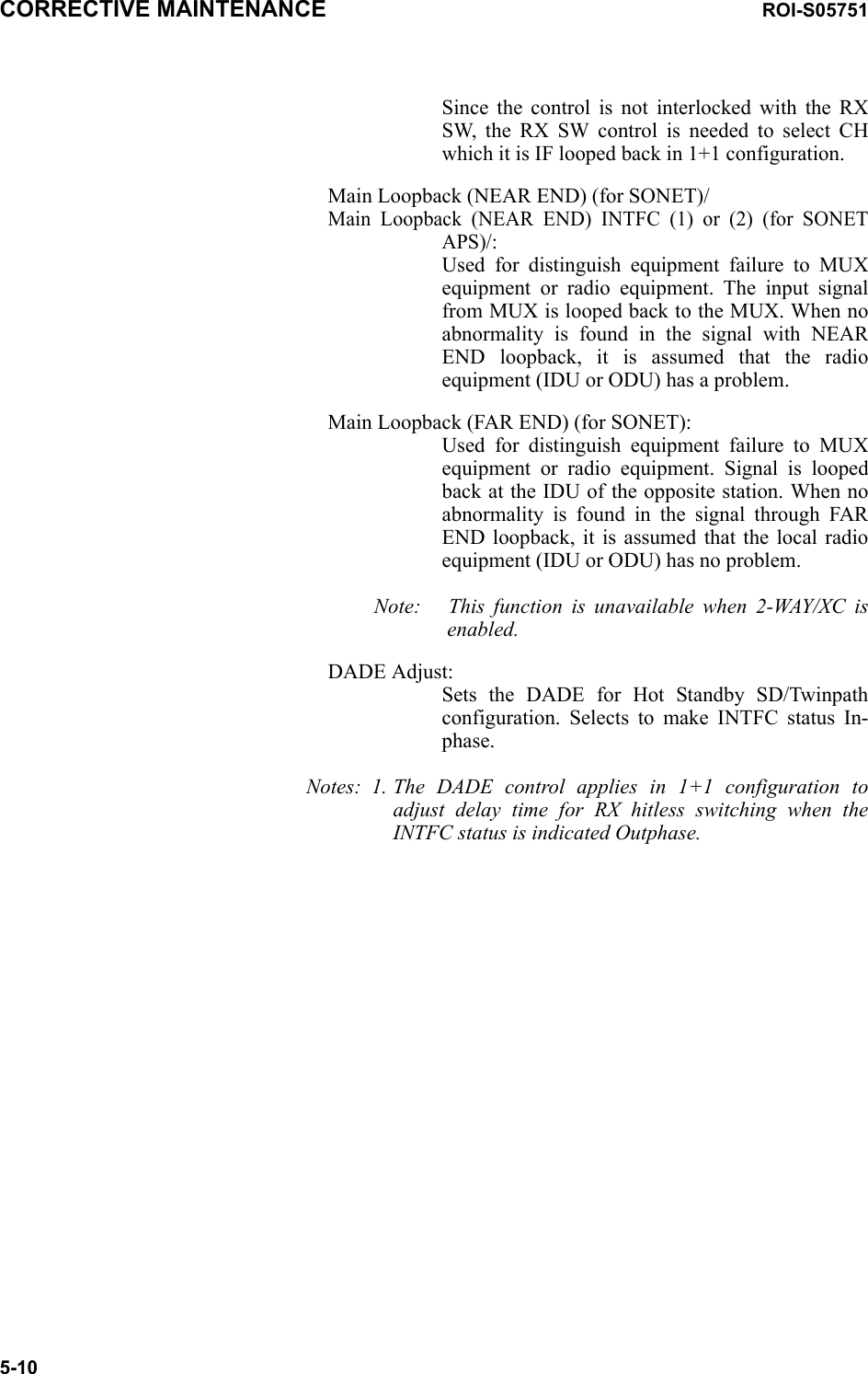 CORRECTIVE MAINTENANCE ROI-S057515-10Since the control is not interlocked with the RX SW, the RX SW control is needed to select CH which it is IF looped back in 1+1 configuration.Main Loopback (NEAR END) (for SONET)/Main Loopback (NEAR END) INTFC (1) or (2) (for SONET APS)/: Used for distinguish equipment failure to MUX equipment or radio equipment. The input signal from MUX is looped back to the MUX. When no abnormality is found in the signal with NEAR END loopback, it is assumed that the radio equipment (IDU or ODU) has a problem.Main Loopback (FAR END) (for SONET): Used for distinguish equipment failure to MUX equipment or radio equipment. Signal is looped back at the IDU of the opposite station. When no abnormality is found in the signal through FAR END loopback, it is assumed that the local radio equipment (IDU or ODU) has no problem.Note: This function is unavailable when 2-WAY/XC is enabled.DADE Adjust: Sets the DADE for Hot Standby SD/Twinpath configuration. Selects to make INTFC status In-phase.Notes: 1. The DADE control applies in 1+1 configuration to adjust delay time for RX hitless switching when the INTFC status is indicated Outphase.