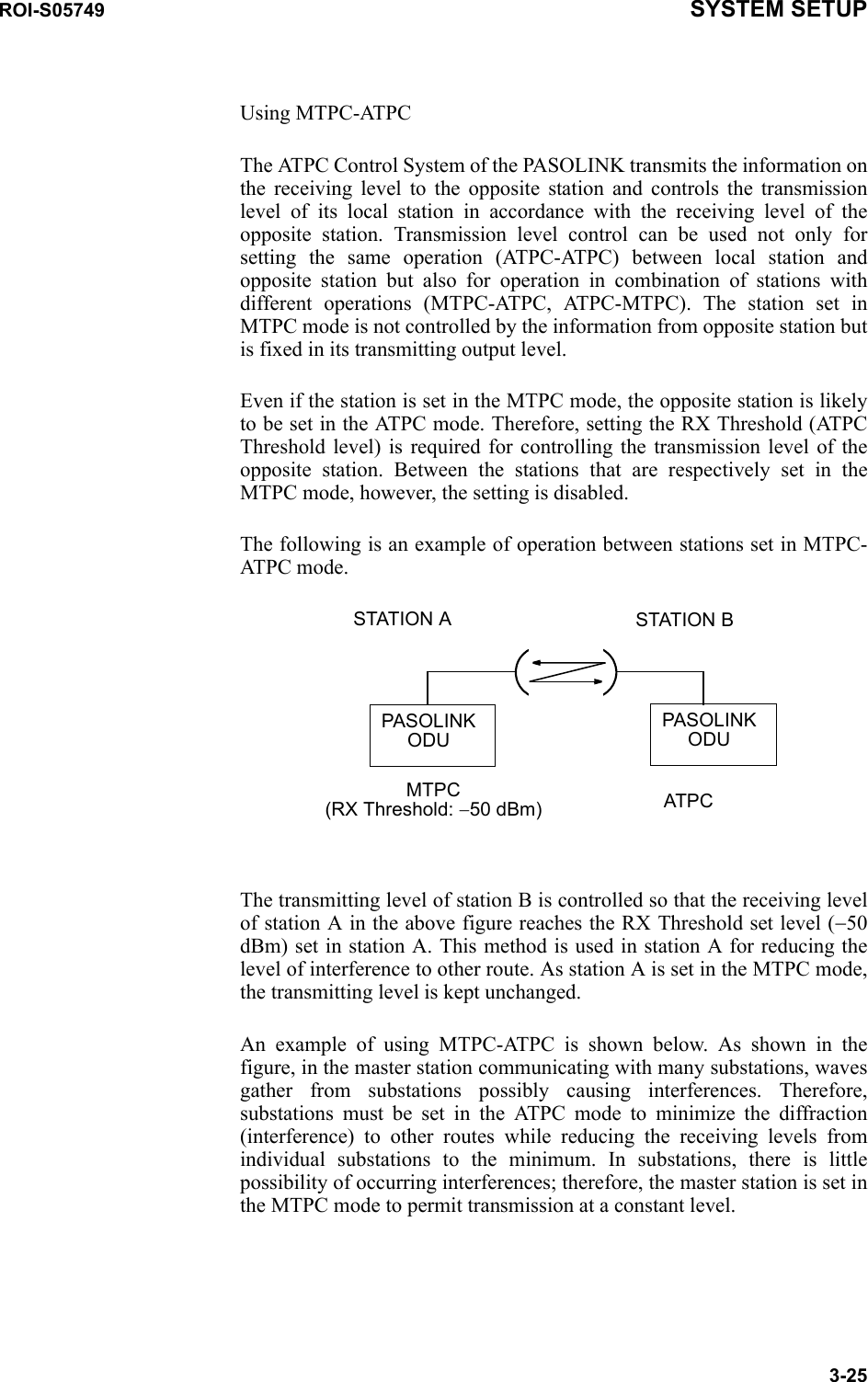 ROI-S05749 SYSTEM SETUP3-25Using MTPC-ATPCThe ATPC Control System of the PASOLINK transmits the information on the receiving level to the opposite station and controls the transmission level of its local station in accordance with the receiving level of the opposite station. Transmission level control can be used not only for setting the same operation (ATPC-ATPC) between local station and opposite station but also for operation in combination of stations with different operations (MTPC-ATPC, ATPC-MTPC). The station set in MTPC mode is not controlled by the information from opposite station but is fixed in its transmitting output level.Even if the station is set in the MTPC mode, the opposite station is likely to be set in the ATPC mode. Therefore, setting the RX Threshold (ATPC Threshold level) is required for controlling the transmission level of the opposite station. Between the stations that are respectively set in the MTPC mode, however, the setting is disabled.The following is an example of operation between stations set in MTPC-ATPC mode.The transmitting level of station B is controlled so that the receiving level of station A in the above figure reaches the RX Threshold set level (−50 dBm) set in station A. This method is used in station A for reducing the level of interference to other route. As station A is set in the MTPC mode, the transmitting level is kept unchanged.An example of using MTPC-ATPC is shown below. As shown in the figure, in the master station communicating with many substations, waves gather from substations possibly causing interferences. Therefore, substations must be set in the ATPC mode to minimize the diffraction (interference) to other routes while reducing the receiving levels from individual substations to the minimum. In substations, there is little possibility of occurring interferences; therefore, the master station is set in the MTPC mode to permit transmission at a constant level.MTPC(RX Threshold: −50 dBm) ATPCPASOLINKODUPASOLINKODUSTATION A STATION B