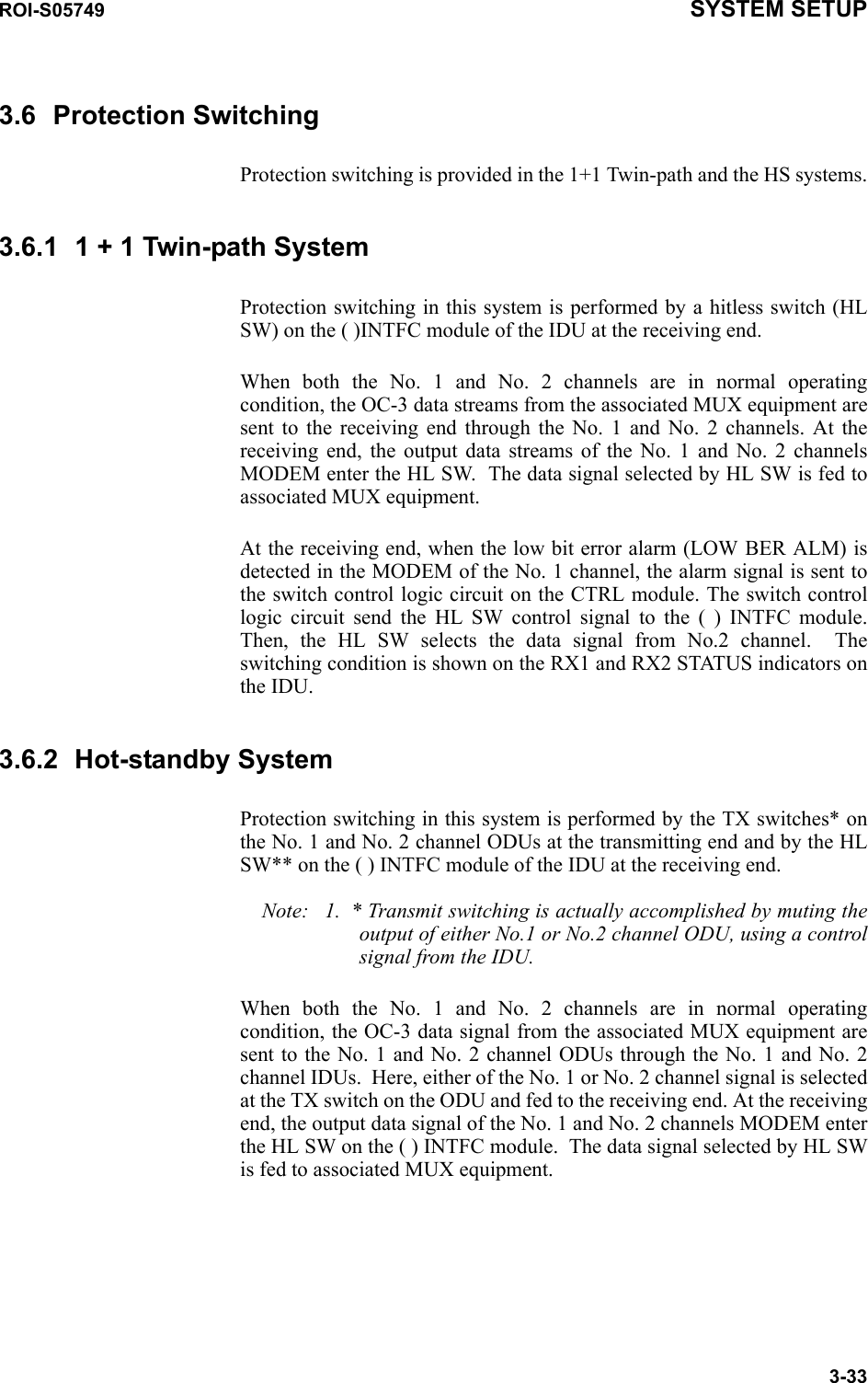 ROI-S05749 SYSTEM SETUP3-333.6 Protection SwitchingProtection switching is provided in the 1+1 Twin-path and the HS systems.3.6.1 1 + 1 Twin-path System Protection switching in this system is performed by a hitless switch (HL SW) on the ( )INTFC module of the IDU at the receiving end.When both the No. 1 and No. 2 channels are in normal operating condition, the OC-3 data streams from the associated MUX equipment are sent to the receiving end through the No. 1 and No. 2 channels. At the receiving end, the output data streams of the No. 1 and No. 2 channels MODEM enter the HL SW.  The data signal selected by HL SW is fed to associated MUX equipment.At the receiving end, when the low bit error alarm (LOW BER ALM) is detected in the MODEM of the No. 1 channel, the alarm signal is sent to the switch control logic circuit on the CTRL module. The switch control logic circuit send the HL SW control signal to the ( ) INTFC module. Then, the HL SW selects the data signal from No.2 channel.  The switching condition is shown on the RX1 and RX2 STATUS indicators on the IDU.3.6.2 Hot-standby SystemProtection switching in this system is performed by the TX switches* on the No. 1 and No. 2 channel ODUs at the transmitting end and by the HL SW** on the ( ) INTFC module of the IDU at the receiving end.Note: 1. * Transmit switching is actually accomplished by muting the output of either No.1 or No.2 channel ODU, using a control signal from the IDU.When both the No. 1 and No. 2 channels are in normal operating condition, the OC-3 data signal from the associated MUX equipment are sent to the No. 1 and No. 2 channel ODUs through the No. 1 and No. 2 channel IDUs.  Here, either of the No. 1 or No. 2 channel signal is selected at the TX switch on the ODU and fed to the receiving end. At the receiving end, the output data signal of the No. 1 and No. 2 channels MODEM enter the HL SW on the ( ) INTFC module.  The data signal selected by HL SW is fed to associated MUX equipment.