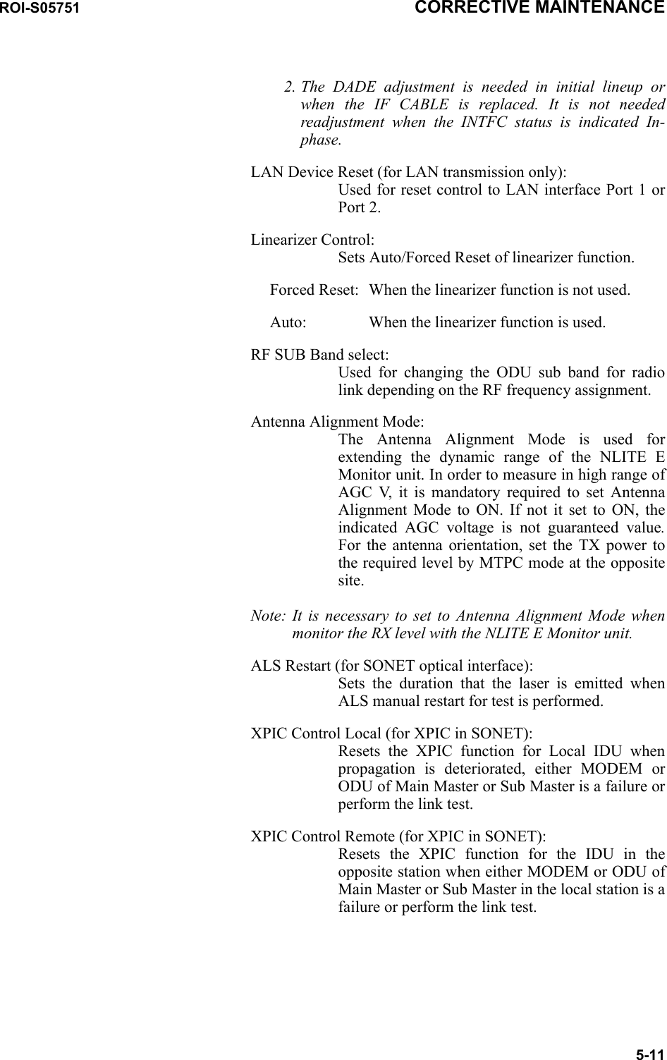 ROI-S05751 CORRECTIVE MAINTENANCE5-112. The DADE adjustment is needed in initial lineup or when the IF CABLE is replaced. It is not needed readjustment when the INTFC status is indicated In-phase. LAN Device Reset (for LAN transmission only): Used for reset control to LAN interface Port 1 or Port 2.Linearizer Control: Sets Auto/Forced Reset of linearizer function.Forced Reset: When the linearizer function is not used.Auto: When the linearizer function is used.RF SUB Band select: Used for changing the ODU sub band for radio link depending on the RF frequency assignment.Antenna Alignment Mode: The Antenna Alignment Mode is used for extending the dynamic range of the NLITE E Monitor unit. In order to measure in high range of AGC V, it is mandatory required to set Antenna Alignment Mode to ON. If not it set to ON, the indicated AGC voltage is not guaranteed value.For the antenna orientation, set the TX power to the required level by MTPC mode at the opposite site.Note: It is necessary to set to Antenna Alignment Mode when monitor the RX level with the NLITE E Monitor unit.ALS Restart (for SONET optical interface): Sets the duration that the laser is emitted when ALS manual restart for test is performed.XPIC Control Local (for XPIC in SONET): Resets the XPIC function for Local IDU when propagation is deteriorated, either MODEM or ODU of Main Master or Sub Master is a failure or perform the link test.XPIC Control Remote (for XPIC in SONET): Resets the XPIC function for the IDU in the opposite station when either MODEM or ODU of Main Master or Sub Master in the local station is a failure or perform the link test.