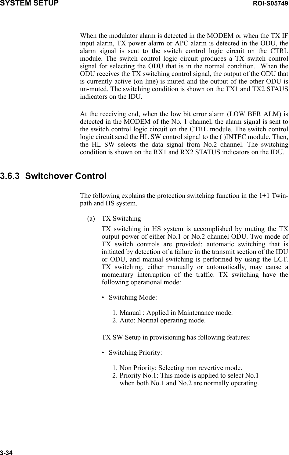 SYSTEM SETUP ROI-S057493-34When the modulator alarm is detected in the MODEM or when the TX IF input alarm, TX power alarm or APC alarm is detected in the ODU, the alarm signal is sent to the switch control logic circuit on the CTRL module. The switch control logic circuit produces a TX switch control signal for selecting the ODU that is in the normal condition.  When the ODU receives the TX switching control signal, the output of the ODU that is currently active (on-line) is muted and the output of the other ODU is un-muted. The switching condition is shown on the TX1 and TX2 STAUS indicators on the IDU.At the receiving end, when the low bit error alarm (LOW BER ALM) is detected in the MODEM of the No. 1 channel, the alarm signal is sent to the switch control logic circuit on the CTRL module. The switch control logic circuit send the HL SW control signal to the ( )INTFC module. Then, the HL SW selects the data signal from No.2 channel. The switching condition is shown on the RX1 and RX2 STATUS indicators on the IDU. 3.6.3 Switchover ControlThe following explains the protection switching function in the 1+1 Twin-path and HS system.(a) TX SwitchingTX switching in HS system is accomplished by muting the TX output power of either No.1 or No.2 channel ODU. Two mode of TX switch controls are provided: automatic switching that is initiated by detection of a failure in the transmit section of the IDU or ODU, and manual switching is performed by using the LCT. TX switching, either manually or automatically, may cause a momentary interruption of the traffic. TX switching have the following operational mode: • Switching Mode:1. Manual : Applied in Maintenance mode.  2. Auto: Normal operating mode.TX SW Setup in provisioning has following features:• Switching Priority:1. Non Priority: Selecting non revertive mode. 2. Priority No.1: This mode is applied to select No.1 when both No.1 and No.2 are normally operating.