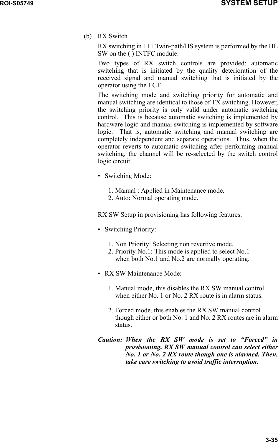 ROI-S05749 SYSTEM SETUP3-35(b) RX Switch RX switching in 1+1 Twin-path/HS system is performed by the HL SW on the ( ) INTFC module.Two types of RX switch controls are provided: automatic switching that is initiated by the quality deterioration of the received signal and manual switching that is initiated by the operator using the LCT.The switching mode and switching priority for automatic and manual switching are identical to those of TX switching. However, the switching priority is only valid under automatic switching control.  This is because automatic switching is implemented by hardware logic and manual switching is implemented by software logic.  That is, automatic switching and manual switching are completely independent and separate operations.  Thus, when the operator reverts to automatic switching after performing manual switching, the channel will be re-selected by the switch control logic circuit.• Switching Mode:1. Manual : Applied in Maintenance mode.  2. Auto: Normal operating mode.RX SW Setup in provisioning has following features:• Switching Priority:1. Non Priority: Selecting non revertive mode. 2. Priority No.1: This mode is applied to select No.1 when both No.1 and No.2 are normally operating.• RX SW Maintenance Mode:1. Manual mode, this disables the RX SW manual control when either No. 1 or No. 2 RX route is in alarm status.2. Forced mode, this enables the RX SW manual control though either or both No. 1 and No. 2 RX routes are in alarm status.Caution: When the RX SW mode is set to “Forced” in provisioning, RX SW manual control can select either No. 1 or No. 2 RX route though one is alarmed. Then, take care switching to avoid traffic interruption.