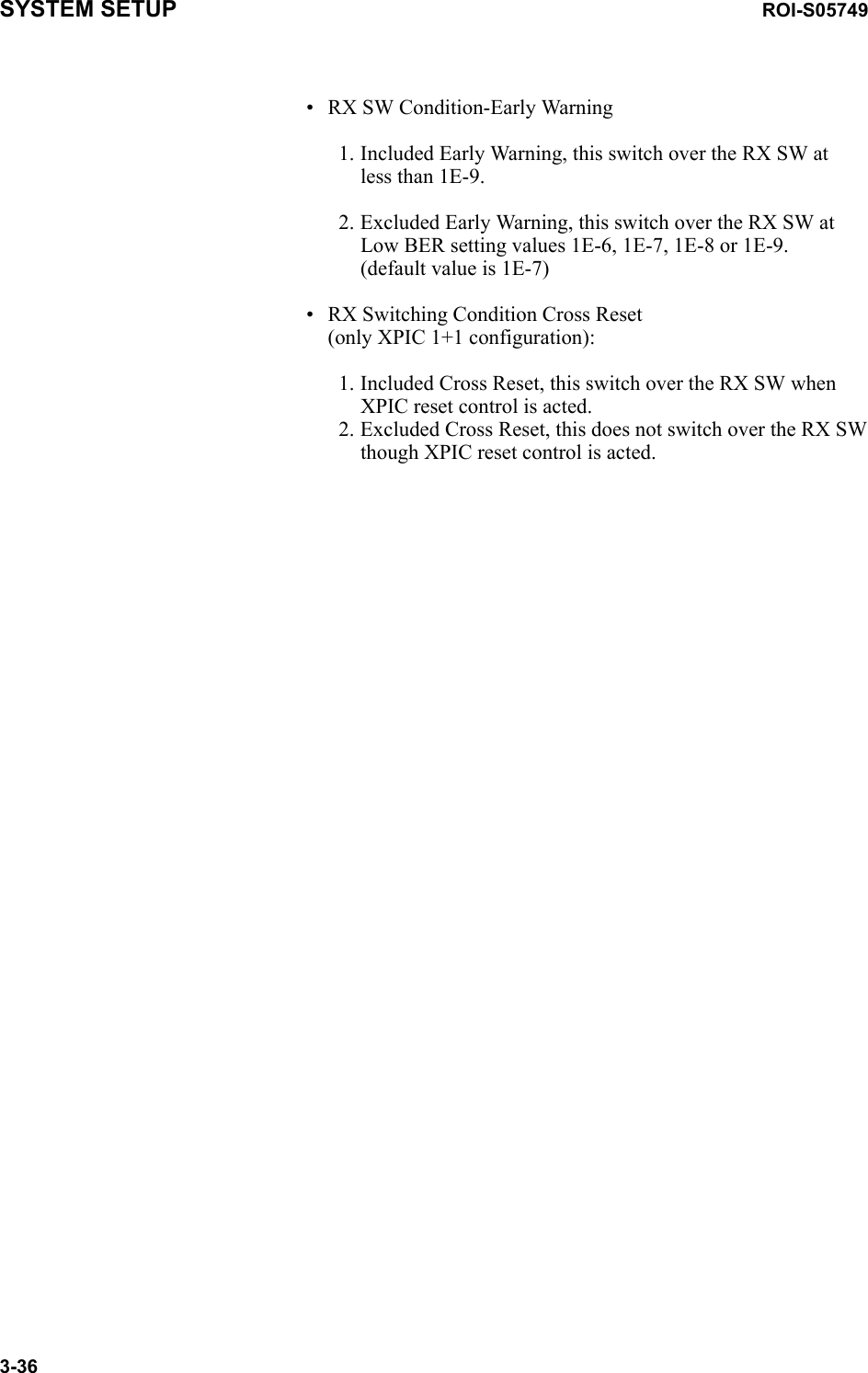 SYSTEM SETUP ROI-S057493-36• RX SW Condition-Early Warning1. Included Early Warning, this switch over the RX SW at less than 1E-9.2. Excluded Early Warning, this switch over the RX SW at Low BER setting values 1E-6, 1E-7, 1E-8 or 1E-9.  (default value is 1E-7)• RX Switching Condition Cross Reset (only XPIC 1+1 configuration):1. Included Cross Reset, this switch over the RX SW when XPIC reset control is acted.  2. Excluded Cross Reset, this does not switch over the RX SW though XPIC reset control is acted.