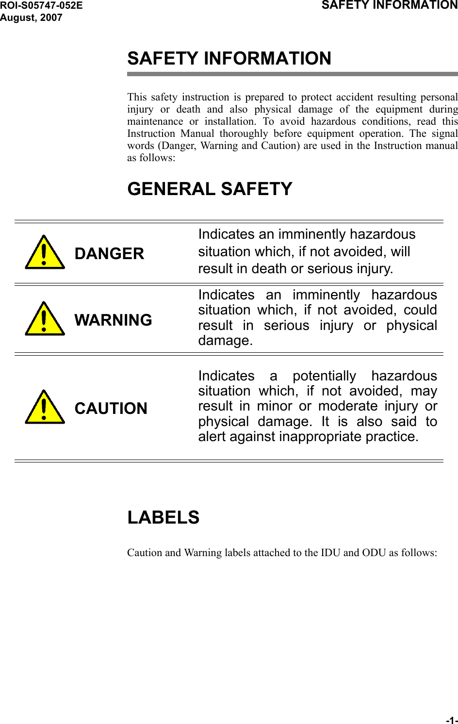 ROI-S05747-052E SAFETY INFORMATION August, 2007-1-SAFETY INFORMATIONThis safety instruction is prepared to protect accident resulting personal injury or death and also physical damage of the equipment during maintenance or installation. To avoid hazardous conditions, read this Instruction Manual thoroughly before equipment operation. The signal words (Danger, Warning and Caution) are used in the Instruction manual as follows:GENERAL SAFETY DANGERIndicates an imminently hazardous situation which, if not avoided, will result in death or serious injury.WARNINGIndicates an imminently hazardous situation which, if not avoided, could result in serious injury or physical damage.CAUTIONIndicates a potentially hazardous situation which, if not avoided, may result in minor or moderate injury or physical damage. It is also said to alert against inappropriate practice.LABELSCaution and Warning labels attached to the IDU and ODU as follows: