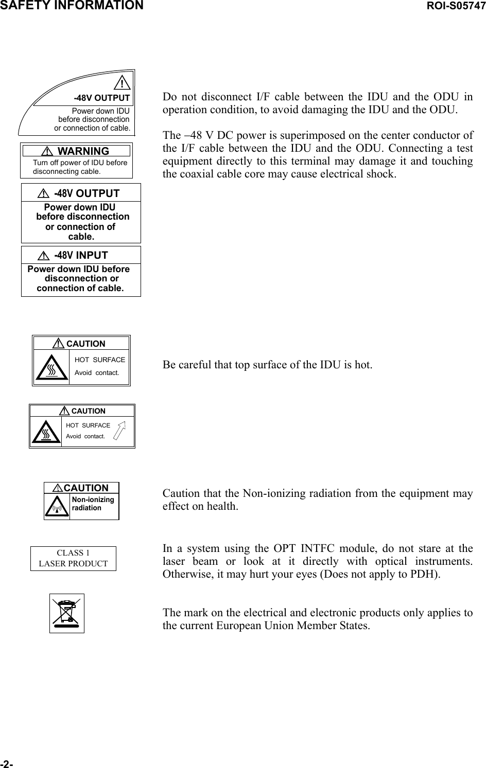 Turn off power of IDU before disconnecting cable.!   -48V OUTPUTPower down IDU  before disconnectionor connection ofcable.!   WARNING!   -48V INPUTPower down IDU before   disconnection or connection of cable.-48V OUTPUT!Power down IDUor connection of cable.before disconnectionDo not disconnect I/F cable between the IDU and the ODU in operation condition, to avoid damaging the IDU and the ODU.The −48 V DC power is superimposed on the center conductor of the I/F cable between the IDU and the ODU. Connecting a test equipment directly to this terminal may damage it and touching the coaxial cable core may cause electrical shock.CAUTIONHOT  SURFACEAvoid  contact.!CAUTIONHOT  SURFACEAvoid  contact.!CAUTIONNon-ionizingradiationBe careful that top surface of the IDU is hot.Caution that the Non-ionizing radiation from the equipment may effect on health.CLASS 1LASER PRODUCT In a system using the OPT INTFC module, do not stare at the laser beam or look at it directly with optical instruments. Otherwise, it may hurt your eyes (Does not apply to PDH).The mark on the electrical and electronic products only applies to the current European Union Member States.SAFETY INFORMATION ROI-S05747-2-